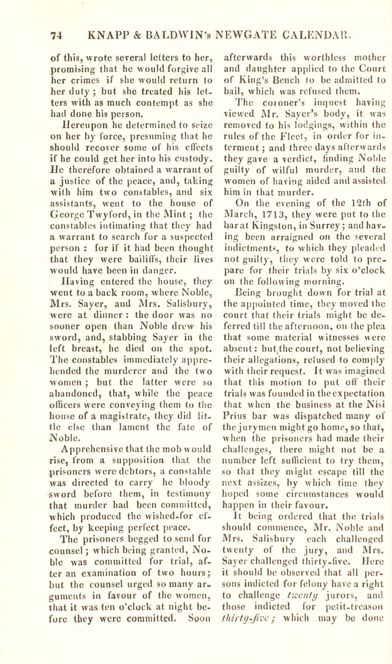 of this, wrote several letters to her, promising that he would forgive all her crimes i/ she would return to her duty; but she treated his let- ters with as much contempt as she had done his person. Hereupon he determined to seize on her by force, presuming that he should recover some of his effects if he could get her into his custody. He therefore obtained a warrant of a justice of the peace, and, taking with him two constables, and six assistants, went to the house of George Twyford, in the Mint ; the constables intimating that they had a warrant to search for a suspected person : for if it had been thought that they were bailiffs, (heir lives would have been in danger. Having entered the house, they went to a back room, where Noble, Mrs. Sayer, and Mrs. Salisbury, were at dinner : the door was no sooner open than Noble drew his sword, and, stabbing Sayer in the left breast, he died on the spot. The constables immediately appre- hended the murderer and the two women ; but the latter were so abandoned, that, while the peace officers were conveying them to the house of a magistrate, they did lit- tle else than lament the fate of Noble. Apprehensive that the mob would rise, from a supposition tha,t the prisoners were debtors, a constable was directed to carry he bloody sword before them, in testimony that murder had been committed, which produced the wished-for ef- fect, by keeping perfect peace. The prisoners begged to send for counsel; which being granted, No- ble was committed for trial, af- ter an examination of two hours; but the counsel urged so many ar- guments in favour of the women, that it was ten o’clock at night be- fore they were committed. Soon afterwards this worthless mother and daughter applied to the Court of King’s Bench to be admitted to bail, which was refused them. The coroner’s inquest having viewed Mr. Sayer’s body, it was removed to his lodgings, within the rules of the Fleet, in order for in- terment ; and three days afterwards they gave a verdict, finding Noble guilty of wilful murder, and the women of having aided and assisted him in that murder. On the evening of the 12th of March, 1713, they were put to the bar at Kingston, in Surrey; and hav- ing been arraigned on the several indictments, to which they pleaded not guilty, they were told to pre- pare for their trials by six o’clock on the following morning. Being brought down for trial at the appointed time, they moved the court that their trials might be de- ferred till the afternoon, on the plea that some material witnesses were absent: but.the court, not believing their allegations, refused to comply with their request. It was imagined that this motion to put oft their trials was founded in the expectation that when the business at the Nisi Prius bar was dispatched many of the jurymen might go home, so that, when the prisoners had made their challenges, there might not be a number left sufficient to try them, so that they might escape till the next assizes, by which time they hoped some circumstances would happen in their favour. It being ordered that the trials should commence, Mr. Noble and Mrs. Salisbury each challenged twenty of the jury, and Mrs. Sayer challenged thirty-five. Here it should be observed that all per- sons indicted for felony have a right to challenge twenty jurors, and those indicted for petit-treason thirty-five; which may be done