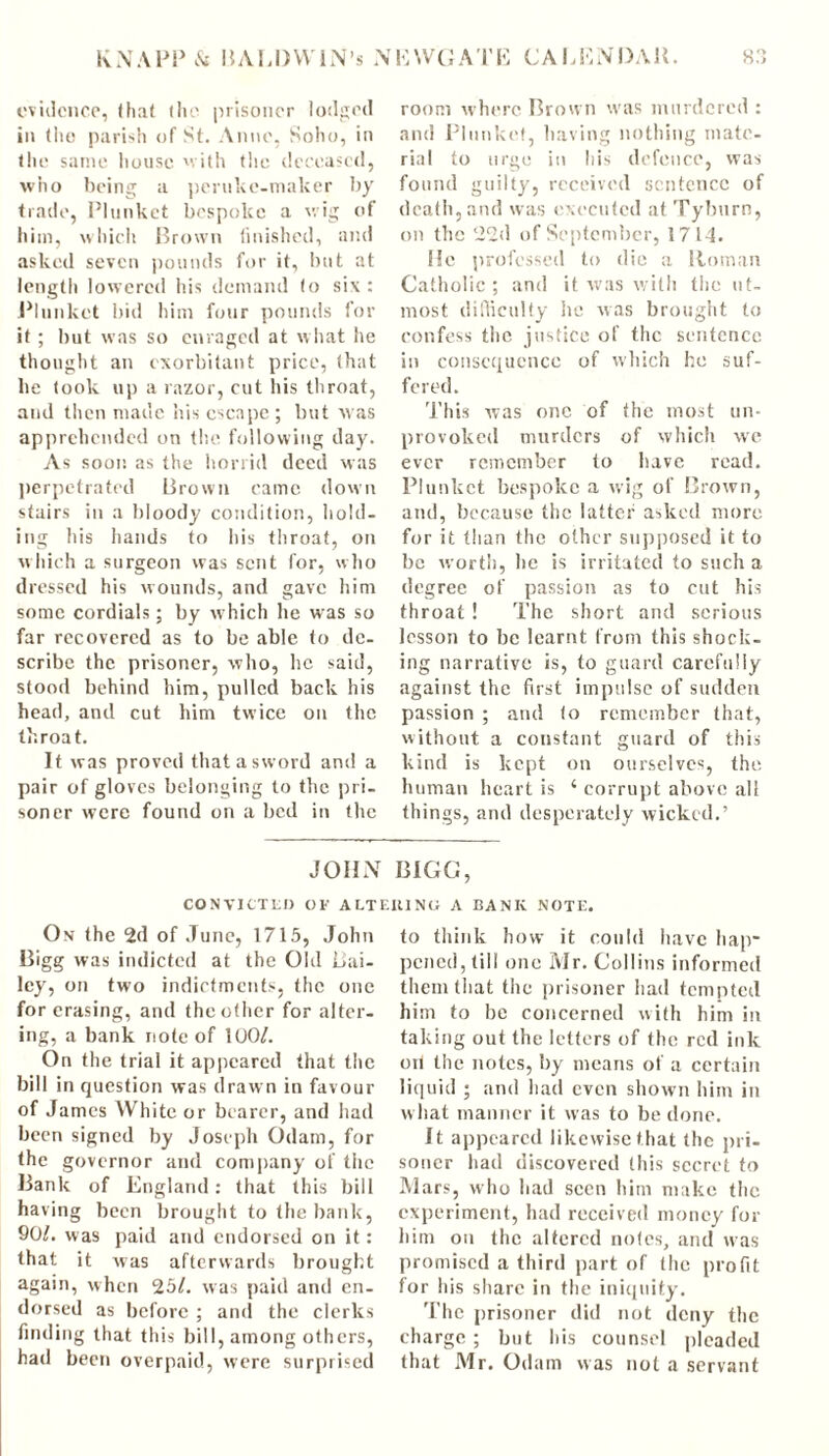 evidence, ih.it the prisoner lodged in the parish of St. Anne, Soho, in the same house with the deceased, who being a peruke-maker by trade, Plunket bespoke a wig of him, which Brown finished, and asked seven pounds for it, but at length lowered his demand (o six: Plunket bid him four pounds for it ; but was so enraged at what he thought an exorbitant price, that be took up a razor, cut his throat, and then made his escape ; but was apprehended on the following day. As soot: as the horrid deed was perpetrated Brown came down stairs in a bloody condition, hold- ing his hands to his throat, on which a surgeon was sent for, who dressed his wounds, and gave him some cordials; by which he was so far recovered as to be able to de- scribe the prisoner, who, he said, stood behind him, pulled back his head, and cut him twice on the throat. It was proved that a sword and a pair of gloves belonging to the pri- soner were found on a bed in the JOHN CONVICTED OF ALTI On the 2d of June, 1715, John Bigg was indicted at the Old Bai- ley, on two indictments, the one for erasing, and the other for alter- ing, a bank note of 100/. On the trial it appeared that the bill in question was draw n in favour of James White or bearer, and had been signed by Joseph Odam, for the governor and company of the Bank of England: that this bill having been brought to the bank, 90/. was paid and endorsed on it: that it was afterwards brought again, when 25/. was paid and en- dorsed as before ; and the clerks finding that this bill, among others, had been overpaid, were surprised room where Brown was murdered : and Plunket, having nothing mate- rial to urge in his defence, was found guilty, received sentence of death, and was executed at Tyburn, on the 22d of September, 1714. He professed to die a Roman Catholic ; and it was with the ut- most difficulty he was brought to confess the justice of the sentence in consequence of which he suf- fered. This was one of the most un- provoked murders of which we ever remember to have read. Plunket bespoke a wig of Brown, and, because the latter asked more for it than the other supposed it to be worth, he is irritated to such a degree of passion as to cut his throat ! The short and serious lesson to be learnt from this shock- ing narrative is, to guard carefully against the first impulse of sudden passion ; and to remember that, without a constant guard of this kind is kept on ourselves, the human heart is 4 corrupt above all things, and desperately wicked.’ BIGG, •niNCi A BANK NOTE. to think how it could have hap- pened, till one Mr. Collins informed them that the prisoner had tempted him to be concerned with him in taking out the letters of the red ink on the notes, by means of a certain liquid ; and had even shown him in what manner it was to be done. It appeared likewise that the pri- soner had discovered this secret to Mars, who had seen him make the experiment, had received money for him on the altered notes, and was promised a third part of the profit for his share in the iniquity. The prisoner did not deny the charge ; but his counsel pleaded that Mr. Odam was not a servant