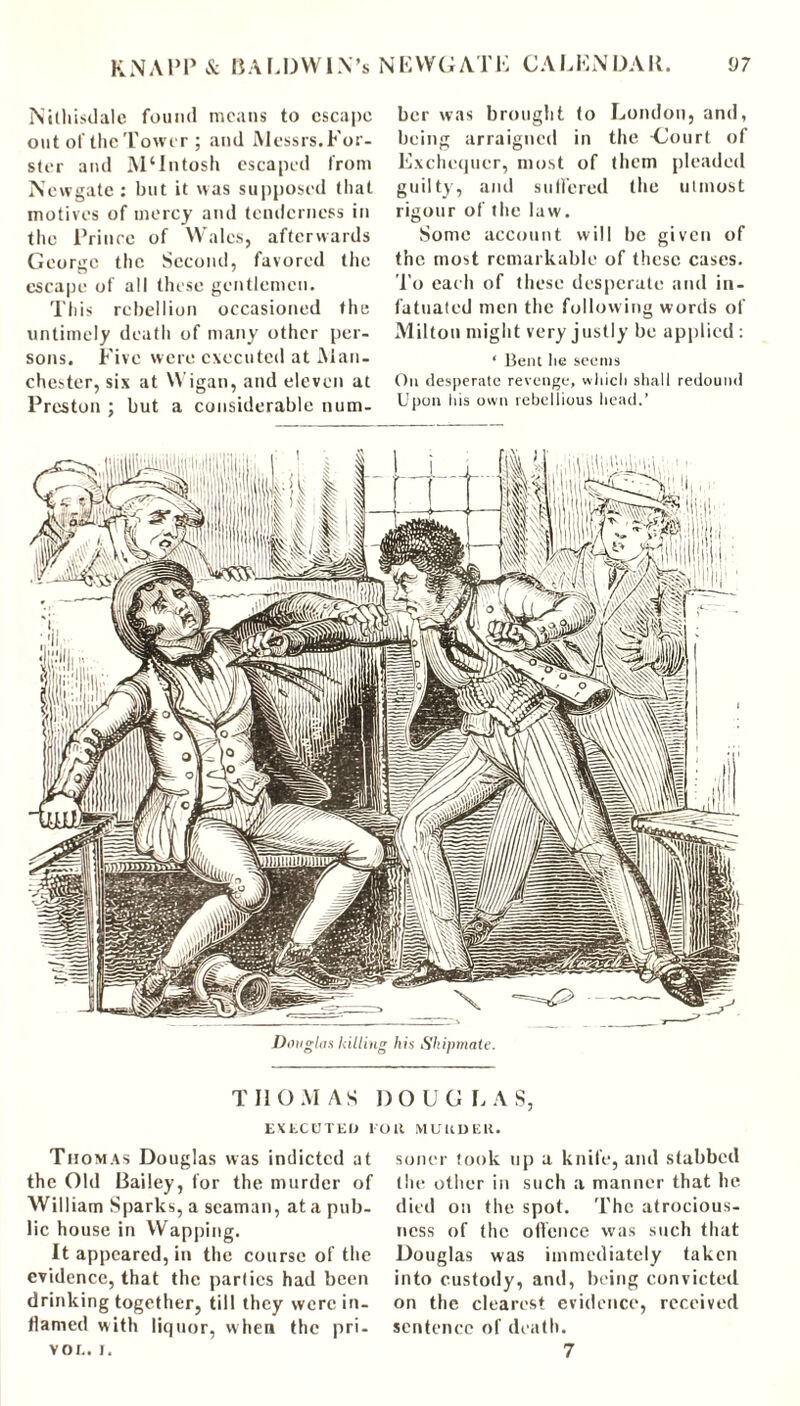 Nithisdale found means to escape out of the Tower ; and Messrs. For- ster and MOntosh escaped from Newgate : but it was supposed that motives of mercy and tenderness in the Prince of Wales, afterwards George the Second, favored the escape of all these gentlemen. This rebellion occasioned the untimely death of many other per- sons. Five were executed at Man- chester, six at Wigan, and eleven at Preston ; but a considerable num- ber was brought to London, and, being arraigned in the -Court of Exchequer, most of them pleaded guilty, and sulfered the utmost rigour of the law. Some account will be given of the most remarkable of these cases. To eac h of these desperate and in- fatuated men the following words of Milton might very justly be applied : ‘ Bent he seems On desperate revenge, which shall redound Upon his own rebellious head.’ THOMAS DOUGLAS, EXtCBTEO lOlt MURDER. Thomas Douglas was indicted at the Old Bailey, for the murder of William Sparks, a seaman, at a pub- lic house in Wapping. It appeared, in the course of the evidence, that the parties had been drinking together, till they were in- flamed with liquor, when the pri- vor.. i. sorter took up a knife, and stabbed the other in such a manner that he died on the spot. The atrocious- ncss of the offence was such that Douglas was immediately taken into custody, and, being convicted on the clearest evidence, received sentence of death. 7