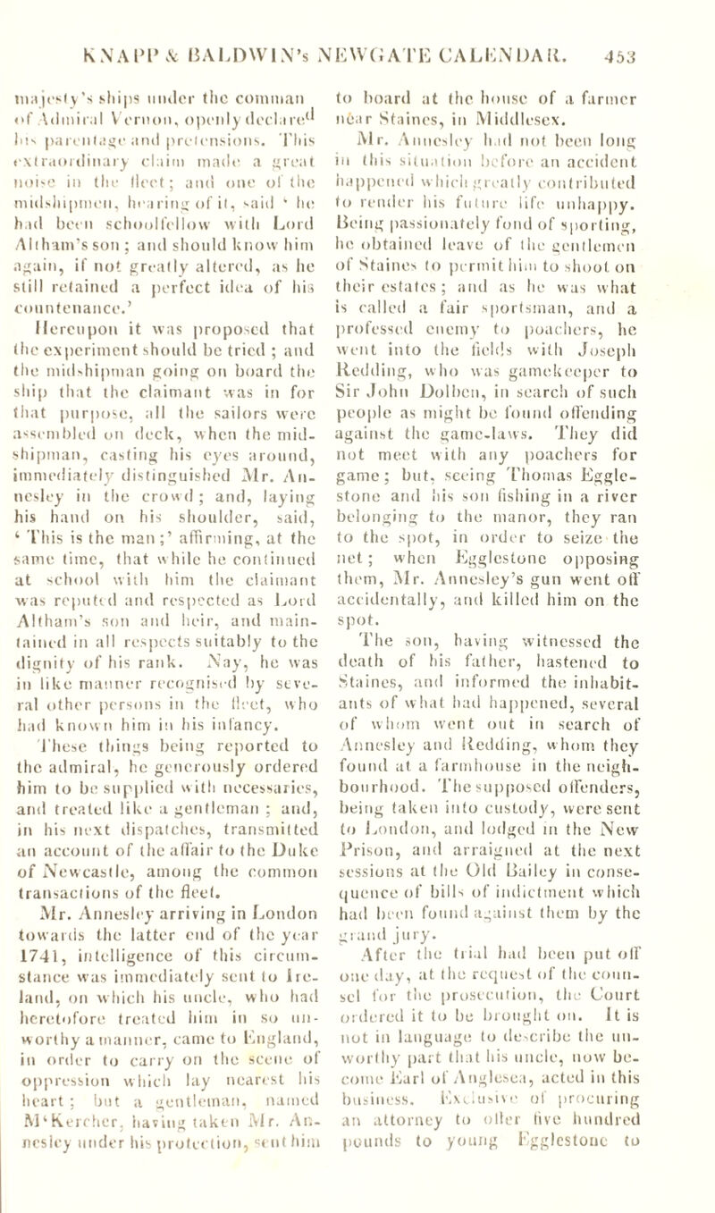 majesty's ships under the comman of Admiral V ernon, openly declare1* Ins parentage and pretensions. This extraordinary claim made a great noise in the fleet; and one of the midshipmen, hearing of it, said 1 In; had been schoolfellow with Lord Allham’s son ; and should know hint again, if not greatly altered, as he still retained a perfect idea of his countenance.’ Hereupon it was proposed that the experiment should be tried ; and the midshipman going on board the ship that the claimant was in for that purpose, all the sailors were assembled on deck, when the mid- shipman, casting his eyes around, immediately distinguished Mr. An- nesley in the crowd ; and, laying his hand on his shoulder, said, ‘ This is the man;’ affirming, at the same time, that while he continued at school with him the claimant was reputed and respected as Lord Altham’s son and heir, and main- tained in all respects suitably to the dignity of his rank. Nay, he was in like manner recognised by seve- ral other persons in the fleet, who had known him in his infancy. These things being reported to the admiral, he generously ordered him to be supplied with necessaries, and treated like a gentleman ; and, in his next dispatches, transmitted an account of the affair to the Duke of Newcastle, among the common transactions of the fleet. Air. Annesley arriving in London towards the latter end of the year 1741, intelligence of this circum- stance was immediately sent to Ire- land, on which his uncle, who had heretofore treated him in so un- worthy a manner, came to England, in order to carry on the scene of oppression which lay nearest his heart; but a gentleman, named M‘Kercher, having taken Air. A ti- nes ley under Ins protection, sent him to hoard at the house of a farmer nfear Staines, in Middlesex. Mr. Annesley had not been long in this situation before an accident happened which greatly contributed to render his future life unhappy. Being passionately fond of sporting, he obtained leave of the gentlemen of Staines to permit him to shoot on their estates; and as he was what is called a fair sportsman, and a professed enemy to poachers, lie went into the fields with Joseph Redding, who was gamekeeper to Sir John Dolbcn, in search of such people as might be found offending against the game-laws. They did not meet with any poachers for game; but, seeing Thomas Eggle- stone and his son fishing in a river belonging to the manor, they ran to the spot, in order to seize the net; when Egglcstone opposing them, Air. Annesley’s gun went off accidentally, and killed him on the spot. The son, having witnessed the death of his father, hastened to Staines, and informed the inhabit- ants of what had happened, several of whom went out in search of Annesley and Redding, whom they found at a farmhouse in the neigh- bourhood. The supposed offenders, being taken into custody, were sent to London, and lodged in the New Prison, and arraigned at the next sessions at the Old Bailey in conse- quence of bills of indictment which had been found against them by the grand jury. After the trial had been put off one day, at. (he request of (he coun- sel for the prosecution, the Court ordered it to be brought oil. It is not in language to describe the un- worthy part that his uncle, now be- come Earl of Anglesea, acted in this business. Exclusive of procuring an attorney to oiler five hundred pounds to young Egglestonc to