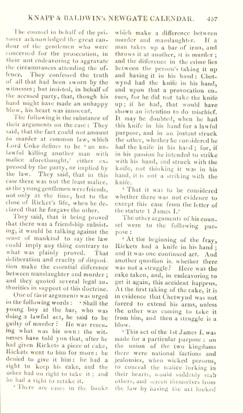 l ho counsel in behalf of (he pri- soner acknowledged (he great can- dour of the gentlemen w%ho were concerned lor the prosecution, in their not endeavoring to aggravate the circumstances attending the of- fence. They confessed the truth of all that had been sworn by the witnesses; but insisted, in behalf of the accused party, that, though his hand might have made an unhappy blow, his heart was innocent. J he following is the substance of their arguments on the case: They said, that the fact could not amount to murder at common law', which Lord Coke defines to be 1 an un- lawful killing another man with malice aforethought,’ either ex- pressed by the party, or implied by the law. They said, that in this case there was not the least malice, as the young gentlemen were friends, not only at the time, but to the close of Uicket’s life, when he de- clared that lie forgave the other. 1 hey said, that it being proved that there was a friendship subsist- ing, it would be talking against the sense of mankind to say the law could imply any thing contrary to what was plainly proved. That deliberation and cruelty of disposi- tion make the essential difference between manslaughter and murder ; and they quoted several legal au- thorities in support of this doctrine. Oncol their arguments was urged in the follow ing words : • Shall the young boy at the bar, who was doing a lawful act, be said to be guilty of murder ? lie was rescu- ing what was his own: the wit- nesses have told you that, after he had given Rickets a piece of cake, Rickets went to him for more : he denied to give it him: he had a right to keep his cake, and the other had no right to take it ; and he had a right to retake it. ‘ J here are eases in the books which make a difference between murder and manslaughter. If a man takes up a bar of iron, and throws it at another, it is murder ; and the difference in (he crime lies between the person’s taking it up and having it in his hand : Chot- wynd had the knife in his hand, and upon that a provocation en- sues, for lie did not take the knife up; il he had, that would have shown an intention to do mischief. It may be doubted, when lie had this knife in his hand for a law ful purpose, and in an instant struck the other, whether he considered he had the knife in his hand ; for, if in his passion lie intended to strike with his hand, and struck with the knife, not thinking it was in his hand, it is not a striking with the knife. 4 1 hat it was to be considered whether there was not evidence to except this case from (lie letter of the statute 1 James I.’ The other arguments of his coun- sel were to the following pur- pose : ‘ At the beginning of the fray, Rickets had a knife in his hand ; and it was one continued act. And another question is, w hether there was not a btruggle? Here was the cake taken, and, in endeavoring to get it again, this accident happens. At the first taking of the cake, it is in evidence that Chetwynd was not forced to extend his arms, unless the other was coming to take it from him, and then a struggle is a blow. ‘This act of the 1st James I. was made for a particular purpose : on the union of the two kingdoms there were national factions and jealousies, when wicked persons, to conceal the malice lurking in their hearts, would suddenly stab others, and screen themselves from the law by having the act looked