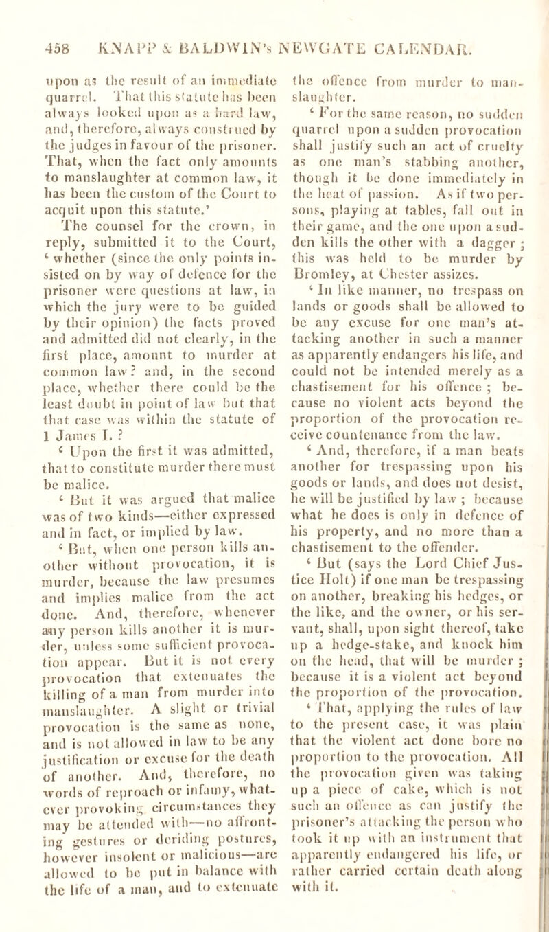 upon as the result of an immediate quarrel. That this statute has been always looked upon as a hard law, and, therefore, always construed by the judges in favour of the prisoner. That, when the fact only amounts to manslaughter at common law, it has been the custom of the Court to acquit upon this statute.’ The counsel for the crown, in reply, submitted it to the Court, 4 whether (since the only points in- sisted on by way of defence for the prisoner were questions at law, i:i which the jury were to be guided by their opinion) the facts proved and admitted did not clearly, in the first place, amount to murder at common law ? and, in the second place, whether there could be the least doubt in point of law but that that case was within the statute of 1 James I. ? 4 Upon the first it was admitted, that to constitute murder there must be malice. 4 But it was argued that malice was of two kinds—either expressed and in fact, or implied by law. 4 But, when one person kills an- other without provocation, it is murder, because the law presumes and implies malice from the act done. And, therefore, whenever any person kills another it is mur- der, unless some sufficient provoca- tion appear. But it is not every provocation that extenuates the killing of a man from murder into manslaughter. A slight or trivial provocation is the same as none, and is not allowed in law to be any justification or excuse for the death of another. And, therefore, no words of reproach or infamy, what- ever provoking circumstances they may be attended with—no affront- ing gestures or deriding postures, however insolent or malicious—arc allowed to he put in balance with the life of a man, and to extenuate the ofiencc from murder to man. slaughter. ‘ For the same reason, no sudden quarrel upon a sudden provocation shall justify such an act of cruelty as one man’s stabbing another, though it be done immediately in the heat of passion. As if two per- sons, playing at tables, fall out in their game, and (lie one upon a sud- den kills the other with a dagger ; this was held to be murder by Bromley, at Chester assizes. 4 In like manner, no trespass on lands or goods shall be allowed to be any excuse for one man’s at- tacking another in such a manner as apparently endangers his life, and could not be intended merely as a chastisement for his offence ; be- cause no violent acts beyond the proportion of the provocation re- ceive countenance from the law. 4 And, therefore, if a man beats another for trespassing upon his goods or lands, and does not desist, lie will be justified by law ; because what he does is only in defence of his property, and no more than a chastisement to the offender. 4 But (says the Lord Chief Jus. tice Holt) if one man be trespassing on another, breaking his hedges, or the like, and the owner, or his ser- vant, shall, upon sight thereof, take up a hedge-stake, and knock him on the head, that will be murder ; because it is a violent act beyond the proportion of the provocation. 4 That, applying the rules of law to the present case, it was plain that (he violent act done bore no proportion to the provocation. All the provocation given was taking up a piece of cake, which is not such an offence as can justify (he prisoner’s attacking the person who took it up with an instrument that apparently endangered his life, or rather carried certain death along with it.