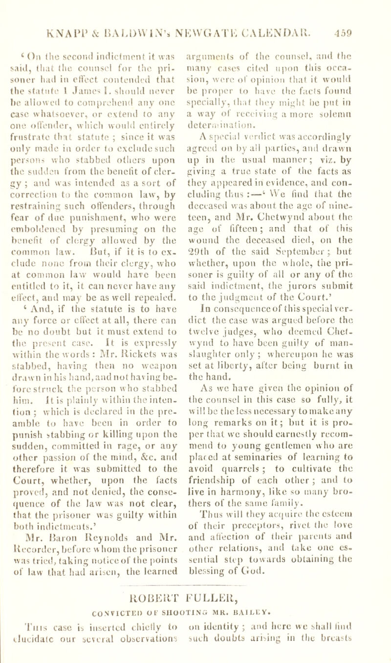 c On (lie second indictment it was said, that (lie counsel for the pri- soner had in effect contended that the statute 1 James I. should never he allowed to comprehend any one case whatsoever, or extend to any one offender, which would entirely frustrate that statute ; since it was only made in order to exclude such persons who stabbed others upon the sudden from the benefit of cler- gy ; and was intended as a sort of correction to the common law, by restraining such offenders, through fear of due punishment, who were emboldened by presuming on the benefit of clergy allowed by the common law. But, if it is to ex- clude none from their clergy, who at common law would have been entitled to it, it can never have any effect, and may be as well repealed. ‘ And, if the statute is to have any force or effect at all, there can be no doubt but it must extend to the present case. It is expressly within the words: Mr. Rickets w as stabbed, having then no weapon drawn in his hand, and not having be- fore struck the person who stabbed him. It is plainly within the inten- tion; which is declared in the pre- amble to have been in order to punish stabbing or killing upon the sudden, committed in rage, or any other passion of the mind, &c. and therefore it was submitted to the Court, whether, upon the facts proved, and not denied, the conse- quence of the law was not clear, that the prisoner was guilty within both indictments.’ Mr. Baron Reynolds and Mr. Recorder, before w horn the prisoner was tried, taking notice of the points of law that had arisen, the learned arguments of the counsel, and the many cases cited upon this occa- sion, were ol opinion that it would be proper to have the facts found specially, that they might, lie put in a way of receiving a more solemn determination. A special verdict was accordingly agreed on by all parties, and drawn up in the usual manner; vi/.. by giving a true state of the facts as they appeared in evidence, and con- cluding thus :—‘ We find that the deceased was about the age of nine- teen, and Mr. Chctwynd about the age of fifteen; and that of (his wound the deceased died, on the 29th of the said September; but whether, upon the whole, the pri- soner is guilty of all or any of the said indictment, the jurors submit to the judgment of the Court.’ In consequence of this special ver- dict the case was argued before the twelve judges, who deemed Chet- wyncl to have been guilty of man- slaughter only; whereupon he was set at liberty, after being burnt in the hand. As we have given the opinion of the counsel in this case so fully, it will be the less necessary to make any long remarks on it; but it is pro- per that vve should earnestly recom- mend to young gentlemen w ho are placed at seminaries of learning to avoid quarrels ; to cultivate the friendship of each other ; and to live in harmony, like so many bro- thers of the same family. Thus will they acquire the esteem of their preceptors, rivet (lie love and affection of their parents and other relations, and take one es- sential step towards obtaining the blessing of God. ROBERT FULLER, CONVICTED Of SHOOTING MR. BAILEY. This case is inserted chiefly to on identity ; and here we shall find elucidate our several observations such doubts arising in (lie breasts