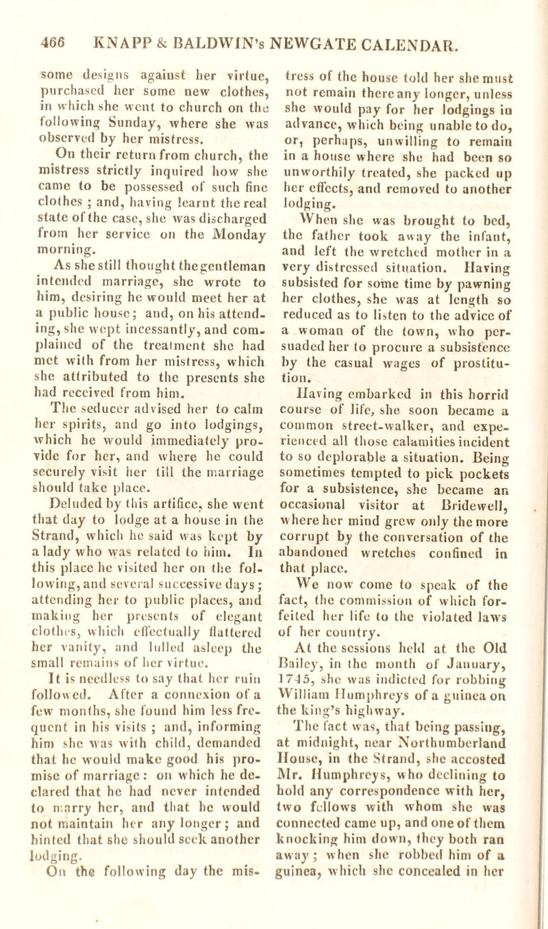 some designs against her virtue, purchased her some new clothes, in which she went to church on the following Sunday, where she was observed by her mistress. On their return from church, the mistress strictly inquired how she came to be possessed of such fine clothes ; and, having learnt thereat state of the case, she was discharged from her service on the Monday morning. As she still thought thegentleman intended marriage, she wrote to him, desiring he would meet her at a public house; and, on his attend- ing, she wept incessantly, and com- plained of the treatment she had met with from her mistress, which she attributed to the presents she had received from him. The seducer advised her to calm her spirits, and go into lodgings, which he would immediately pro- vide for her, and where he could securely visit her till the marriage should take place. Deluded by this artifice, she went that day to lodge at a house in the Strand, which he said was kept by a lady who was related to him. In this place he visited her on the fol- lowing, and several successive days ; attending her to public places, and making her presents of elegant clothes, which effectually flattered her vanity, and lulled asleep the small remains of her virtue. It is needless to say that her ruin followed. Alter a connexion of a few months, she found him less fre- quent in his visits ; and, informing him she was with child, demanded that he would make good his pro- mise of marriage : on which he de- clared that he had never intended to marry her, and that he would not maintain her any longer; .and hinted that she should seek another lodging. On the following day the mis- tress of the house told her she must not remain there any longer, unless she would pay for her lodgings in advance, which being unable to do, or, perhaps, unwilling to remain in a house where she had been so unworthily treated, she packed up her effects, and removed to another lodging. When she was brought to bed, the father took away the infant, and left the wretched mother in a very distressed situation. Having subsisted for some time by pawning her clothes, she was at length so reduced as to listen to the advice of a woman of the town, who per- suaded her to procure a subsistence by the casual wages of prostitu- tion. Having embarked in this horrid course of life, she soon became a common street-walker, and expe- rienced all those calamities incident to so deplorable a situation. Being sometimes tempted to pick pockets for a subsistence, she became ar. occasional visitor at Bridewell, where her mind grew oidy the more corrupt by the conversation of the abandoned wretches confined in that place. We now come to speak of the fact, (he commission of which for- feited her life to the violated laws of her country. At the sessions held at the Old Bailey, in the month of January, 1745, she was indicted for robbing William Humphreys of a guinea on the king’s highway. The fact was, that being passing, at midnight, near Northumberland House, in the Strand, she accosted Mr. Humphreys, who declining to hold any correspondence with her, two fellows with whom she was connected came up, and one of them knocking him down, they both ran away; when she robbed him of a guinea, which she concealed in her