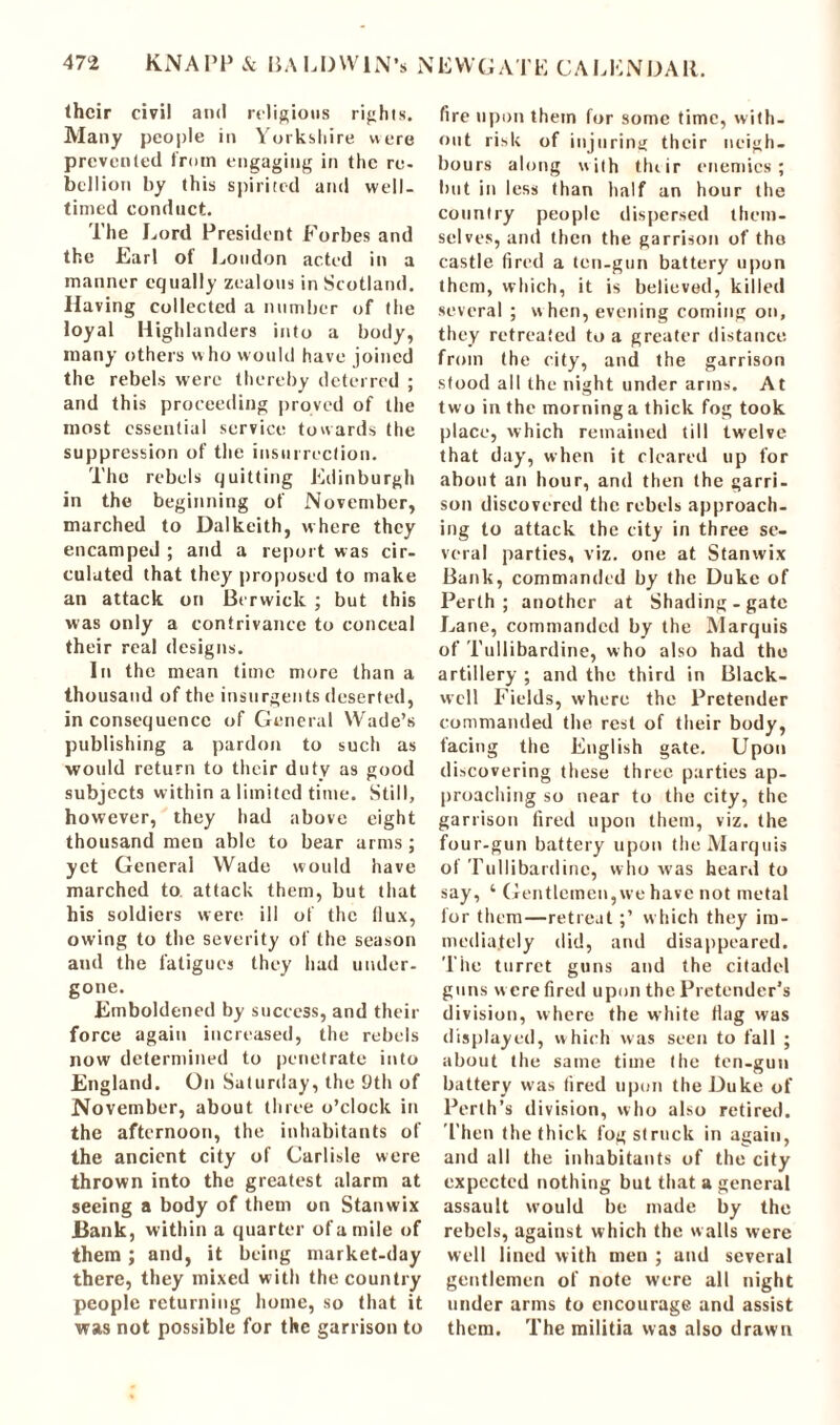 (heir civil and religious rights. Many people in Yorkshire were prevented from engaging in the re- bellion by this spirited and well- timed conduct. The Lord President Forbes and the Earl of Loudon acted in a manner equally zealous in Scotland. Having collected a number of the loyal Highlanders into a body, many others who would have joined the rebels were thereby deterred ; and this proceeding proved of the most essential service towards the suppression of the insurrection. The rebels quitting Edinburgh in the beginning of November, marched to Dalkeith, where they encamped ; and a report was cir- culated that they proposed to make an attack on Berwick ; but this was only a contrivance to conceal their real designs. In the mean time more than a thousand of the insurgents deserted, inconsequence of General Wade’s publishing a pardon to such as would return to their duty as good subjects within a limited time. Still, however, they had above eight thousand men able to bear arms ; yet General Wade would have marched to attack them, but that his soldiers were ill of the (lux, owing to the severity of (he season and the fatigues they had under- gone. Emboldened by success, and their force again increased, the rebels now determined to penetrate into England. On Saturday, the 9th of November, about three o’clock in the afternoon, the inhabitants of the ancient city of Carlisle were thrown into the greatest alarm at seeing a body of them on Stanwix Bank, within a quarter of a mile of them ; and, it being market-day there, they mixed with the country people returning home, so that it was not possible for the garrison to fire upon them for some time, with- out risk of injuring their neigh- bours along with tluir enemies; but in less than half an hour the country people dispersed them- selves, and then the garrison of tho castle fired a ten-gun battery upon them, which, it is believed, killed several ; w hen, evening coming on, they retreated to a greater distance from the city, and the garrison stood all the night under arms. At two in the morning a thick fog took place, which remained till twelve that day, when it cleared up for about an hour, and then the garri- son discovered the rebels approach- ing to attack the city in three se- veral parties, viz. one at Stanwix Bank, commanded by the Duke of Perth; another at Shading-gate Lane, commanded by the Marquis of Tullibardine, who also had tho artillery ; and the third in Black- well Fields, where the Pretender commanded the rest of their body, facing the English gate. Upon discovering these three parties ap- proaching so near to the city, the garrison fired upon them, viz. the four-gun battery upon the Marquis of Tullibardine, who was heard to say, ‘ Gentlemen,we have not metal for them—retreat;’ which they im- mediately did, and disappeared. The turret guns and the citadel guns were fired upon the Pretender’s division, where the white (lag was displayed, which was seen to fall ; about the same time the ten-gun battery was fired upon the Duke of Perth’s division, who also retired. Then the thick fog struck in again, and all the inhabitants of the city expected nothing but that a general assault would be made by the rebels, against which the walls were well lined with men ; and several gentlemen of note were all night under arms to encourage and assist them. The militia was also drawn