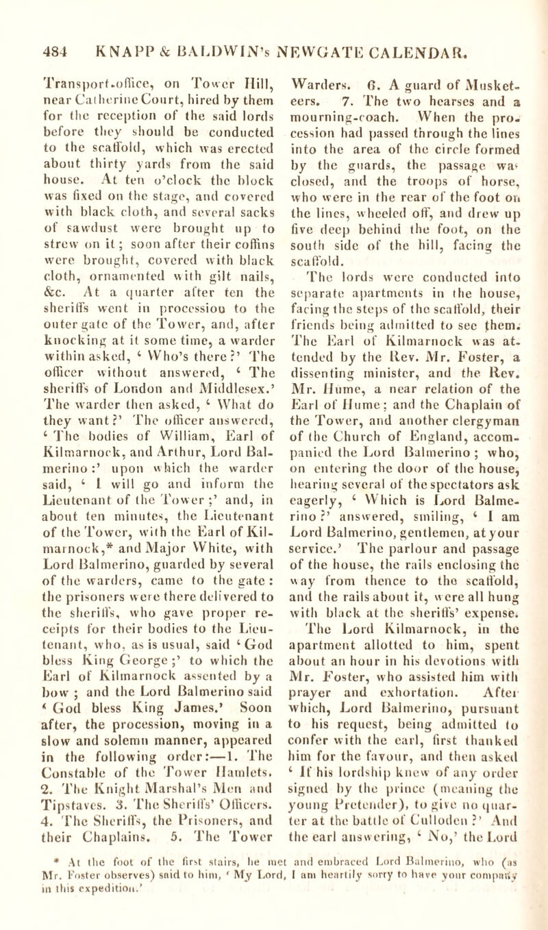 Transport-office, on Tower Hill, near Catherine Court, hired by them for the reception of the said lords before they should be conducted to the scaffold, which was erected about thirty yards from the said house. At ten o’clock the block was fixed on the stage, and covered with black cloth, and several sacks of sawdust were brought up to strew on it; soon after their coffins were brought, covered with black cloth, ornamented with gilt nails, &c. At a quarter after ten the sheriffs went in procession to the outer gate of the Tower, and, after knocking at it some time, a warder within asked, 4 Who’s there?’ The officer without answered, 4 The sheriffs of London and Middlesex.’ The warder then asked, 4 What do they want?’ The officer answered, 4 The bodies of William, Earl of Kilmarnock, and Arthur, Lord Bal- merino:’ upon w hich the warder said, 4 l will go and inform the Lieutenant of the Tower and, in about ten minutes, the Lieutenant of the Tower, with the Earl of Kil- marnock,* and Major White, with Lord Balmerino, guarded by several of the warders, came to the gate : the prisoners were there delivered to the sheriffs, who gave proper re- ceipts for their bodies to the Lieu- tenant, who, as is usual, said 4 God bless King George;’ to which the Earl of Kilmarnock assented by a bow ; and the Lord Balmerino said 4 God bless King James,’ Soon after, the procession, moving in a slow and solemn manner, appeared in the following order:—1. The Constable of the Tower Hamlets. 2. The Knight Marshal’s Men and Tipstaves. 3. The Sheriffs’Officers. 4. The Sheriffs, the Prisoners, and their Chaplains. 5. The Tower Warders. G. A guard of Musket- eers. 7. The two hearses and a mourning-coach. When the pro- cession had passed through the lines into the area of the circle formed by the guards, the passage wa( closed, and the troops of horse, who were in the rear of the foot on the lines, wheeled off, and drew up five deep behind the foot, on the south side of the hill, facing the scaffold. The lords were conducted into separate apartments in the house, facing the steps of the scaffold, their friends being admitted to see them. The Earl of Kilmarnock was at- tended by the Rev. Mr. Foster, a dissenting minister, and the Rev. Mr. Hume, a near relation of the Earl of Hume; and the Chaplain of the Tower, and another clergyman of the Church of England, accom- panied the Lord Balmerino ; who, on entering the door of the house, hearing several of the spectators ask eagerly, 4 Which is Lord Balme- rino?’ answered, smiling, 4 I am Lord Balmerino, gentlemen, atyour service.’ The parlour and passage of the house, the rails enclosing the way from thence to the scaffold, and the rails about it, w ere all hung with black at the sheriffs’ expense. The Lord Kilmarnock, in the apartment allotted to him, spent about an hour in his devotions with Mr. Foster, who assisted him with prayer and exhortation. After which, Lord Balmerino, pursuant to his request, being admitted to confer with the carl, first thanked him for the favour, and then asked 4 if his lordship knew of any order signed by the prince (meaning the young Pretender), to give no quar- ter at the battle of Cullotlcn ?’ And the earl answering, 4 No,’ the Lord * At the foot of the first stairs, he met and embraced Lord Balmerino, who (ns Mr. Foster observes) said to him, ' My Lord, I am heartily sorry to have your company in this expedition.’