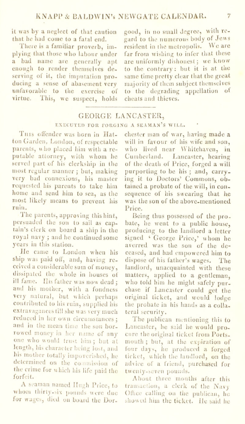 it was by a neglect of that caution that he had come to a fatal cud. There is a familiar proverb, im- plying that those who labour under a bad name arc generally apt enough to render themselves de- serving of it, the imputation pro- ducing a sense of abasement very unfavorable to the exercise of virtue. This, vve suspect, holds good, in no small degree, with re- gard to the numerous body of Jews resident in tire metropolis. We are far from wishing to infer that these are uniformly dishonest; we know to the contrary: but it is at the same time pretty clear that the great majority of them subject themselves to the degrading appellation of cheats and thieves. G EORGE LANCASTER, EXECUTED FOR FORGING A SEAMAN’S WILt. This offender was born in Hat- ton Garden, London, of respectable parents, who placed him with a re- putable attorney, with whom he served part of his clerkship in the most regular manner ; but, making very bad connexions, his master requested his parents to take him home and send him to sea, as the most likely means to prevent his ruin. The parents, approving this hint, persuaded the son to sail as cap- tain’s clerk on board a ship in the royal navy ; and he continued some years in this station. lie came to London when his ship was paid oil, and, having re- ceived a considerable sum of money, dissipated the whole in houses ot ill fame. His father was now dead ; and his mother, with a fondness very natural, but which perhaps contributed to his ruin, supplied his extravagances (ill she was very much reduced in her own circumstances; and in the mean time the son bor- rowed money in her name of any one who would trust him; but at length, his character being lost, and his mother totally impoverished, he determined on the commission of the crime lor which his life paid the forfeit. A seaman named Hugh Price, to whom thirty-six pounds were due for wages, died on board the Dor- chester man of war, having made a will in favour of his wife and son, who lived near Whitehaven, iu Cumberland. Lancaster, hearing of the death of Price, forged a will purporting to he his ; and, carry- ing it to Doctors’ Commons, ob- tained a probate of the will, in con- sequence of his swearing that he was the son of the above-mentioned Price. Being thus possessed of the pro- irate, he went to a public house, producing to the landlord a letter signed 4 George Price,’ whom lie averred was the son of the de- ceased, and had empowered him to dispose of his father’s wages. The landlord, unacquainted with these matters, applied to a gentleman, who told him lie might safely pur- chase if Lancaster could get the original ticket, and would lodge the probate in his hands as a colla- teral security'. The publican mentioning this to Lancaster, he said he would pro- cure the original ticket from Ports- mouth ; but, at (he expiration of lour days, lie produced a forged ticket, which the landlord, on the advice of a friend, purchased for twenty-seven pounds. About three months after this transaction, a clerk of the Navy Office calling on the publican, he allowed him the ticket, ilc said lie