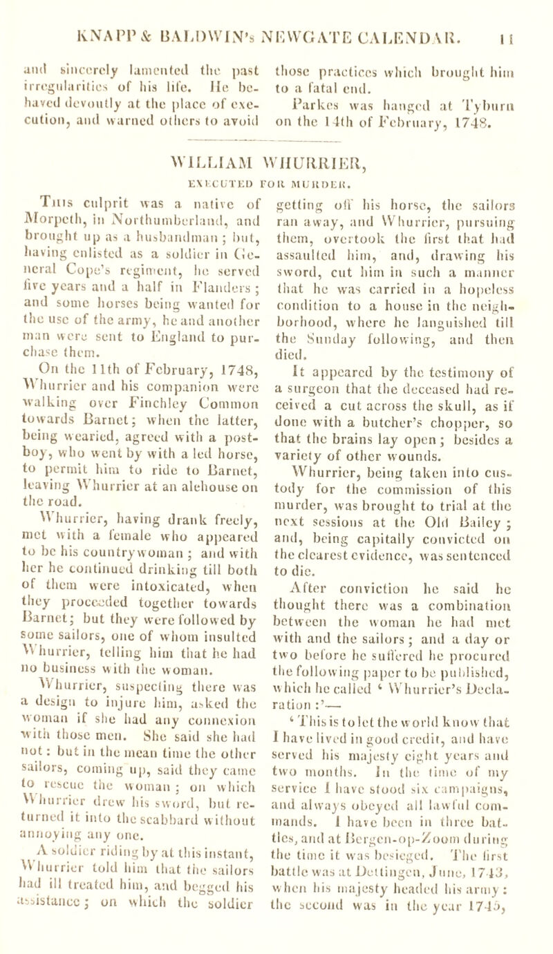 and sincerely lamented the past irregularities of his life. lie be- haved devoutly at the place of exe- cution, and warned others to avoid those practices which brought him to a fatal end. Parkes was hanged at Tyburn on the 14th of February, 1748. WILLIAM WHURRIER EXECUTED F Til is culprit was a native of Morpeth, in Northumberland, and brought up as a husbandman ; but, having enlisted as a soldier in Cie- licral Cope’s regiment, he served live years and a half in Flanders ; and some horses being wanted for the use of the army, he and another man were sent to England to pur- chase (hem. On the 11th of February, 1748, M hurricr and his companion were walking over Finchley Common towards Barnet; when the latter, being wearied, agreed with a post- boy, who went by with a led horse, to permit him to ride to Barnet, leaving Whurrier at an alehouse on the road. Whurrier, having drank freely, met with a leinale who appeared to be his countrywoman ; and with her he continued drinking till both of them were intoxicated, when they proceeded together towards Barnet; but they were followed by some sailors, one of whom insulted W hurrier, telling him tiiat lie had no business with the woman. U hurrier, suspecting there was a design to injure him, asked the woman if she had any connexion with those men. She said she had not: but in the mean time the other sailors, coming up, said they' came to rescue the woman ; on which W hurrier drew his sword, but re- turned it into the scabbard without annoying any one. A soldier riding by at this instant, Whurrier told him that the sailors had ill treated him, and begged his assistance; on which the soldier Oil MUltDEK. getting oil' his horse, the sailors ran away, and Whurrier, pursuing them, overtook the first that hail assaulted him, and, drawing his sword, cut him in such a manner that he was carried in a hopeless condition to a house in the neigh- borhood, where he languished till the Sunday following, and then died. It appeared by the testimony of a surgeon that the deceased had re- ceived a cut across the skull, as if done with a butcher’s chopper, so that the brains lay open; besides a variety of other wounds. Whurrier, being taken into cus- tody for the commission of this murder, was brought to trial at the next sessions at the Old Bailey ; and, being capitally convicted on the clearest evidence, was sentenced to die. After conviction he said he thought there was a combination between the woman he had met with and the sailors; and a day or two before he suffered he procured the following paper to be published, which he called ‘ Whurrier’s Decla- ration — 4 This is to let the world know that I have lived in good credit, and have served his majesty eight years and two months, in the time of my service 1 have stood six campaigns, and always obeyed all lawful com- mands. I have been in three bat- tles, and at Bergen-op-Zoom during the time it was besieged. The lirst battle was at Deltiugen, J line, 174d, when his majesty headed his army: the second was in the year 174a,