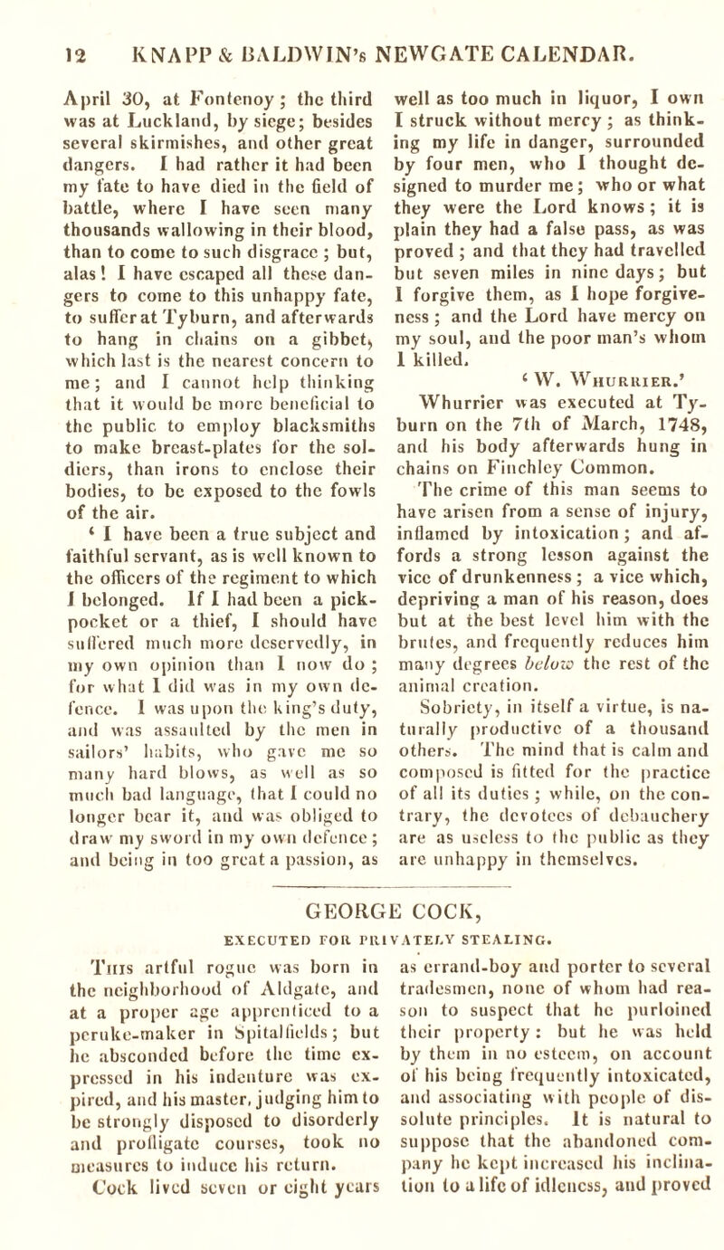 April 30, at Fontenoy ; the third was at Luckland, by siege; besides several skirmishes, and other great dangers. I had rather it had been my fate to have died in the field of battle, where I have seen many thousands wallowing in their blood, than to come to such disgrace ; but, alas ! I have escaped all these dan- gers to come to this unhappy fate, to suffer at Tyburn, and afterwards to hang in chains on a gibbet, which last is the nearest concern to me; and I cannot help thinking that it would be more beneficial to the public to employ blacksmiths to make breast-plates for the sol- diers, than irons to enclose their bodies, to be exposed to the fowls of the air. ‘ I have been a true subject and faithful servant, as is well known to the officers of the regiment to which 1 belonged. If I had been a pick- pocket or a thief, I should have suffered much more deservedly, in my own opinion than I now do ; for what 1 did was in my own de- fence. I was upon the king’s duty, and was assaulted by the men in sailors’ habits, who gave me so many hard blows, as well as so much bad language, that I could no longer bear it, and was obliged to draw my sword in my own defence ; and being in too great a passion, as well as too much in liquor, I own I struck without mercy ; as think- ing my life in danger, surrounded by four men, who I thought de- signed to murder me ; who or what they were the Lord knows ; it is plain they had a false pass, as was proved ; and that they had travelled but seven miles in nine days; but 1 forgive them, as I hope forgive- ness ; and the Lord have mercy on my soul, and the poor man’s whom I killed. 4 W. Whuruier.’ Whurrier was executed at Ty- burn on the 7th of March, 1748, and his body afterwards hung in chains on Finchley Common. The crime of this man seems to have arisen from a sense of injury, inflamed by intoxication ; and af- fords a strong lesson against the vice of drunkenness ; a vice which, depriving a man of his reason, does but at the best level him with the brufes, and frequently reduces him many degrees below the rest of the animal creation. Sobriety, in itself a virtue, is na- turally productive of a thousand others. The mind that is calm and composed is fitted for the practice of all its duties; while, on the con- trary, the devotees of debauchery are as useless to the public as they are unhappy in themselves. GEORGE COCK, EXECUTED FOR 1’RlVATET.Y STEALING. This artful rogue was born in the neighborhood of Aldgate, and at a proper age apprenticed to a peruke-maker in Spitalfields; but he absconded before the time ex- pressed in his indenture was ex- pired, and his master, judging him to be strongly disposed to disorderly and profligate courses, took no measures to induce his return. Cock lived seven or eight years as errand-boy and porter to several tradesmen, none of whom had rea- son to suspect that he purloined their property: but he was held by them in no esteem, on account of his being frequently intoxicated, and associating with people of dis- solute principles. It is natural to suppose that the abandoned com- pany he kept increased his inclina- tion to a life of idleness, and proved