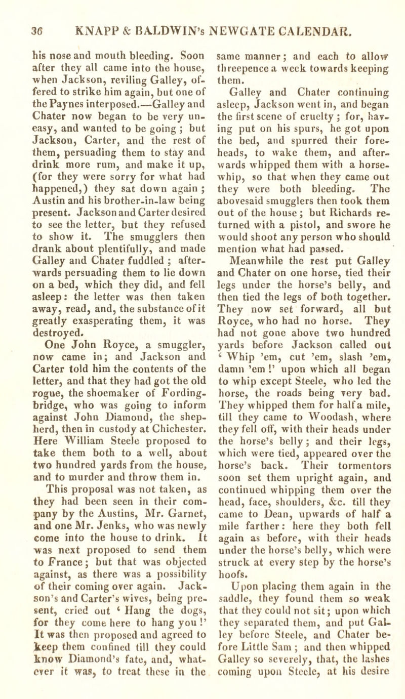 his nose and mouth bleeding. Soon after they all came into the house, when Jackson, reviling Galley, of- fered to strike him again, but one of the Paynes interposed.—Galley and Chater now began to be very un- easy, and wanted to be going ; but Jackson, Carter, and the rest of them, persuading them to stay and drink more rum, and make it up, (for they were sorry for what had happened,) they sat down again ; Austin and his brother-in-law being present. Jackson and Carter desired to see the letter, but they refused to show it. The smugglers then drank about plentifully, and made Galley and Chater fuddled ; after- wards persuading them to lie down on a bed, which they did, and fell asleep: the letter was then taken away, read, and, the substance of it greatly exasperating them, it was destroyed. One John Royce, a smuggler, now came in; and Jackson and Carter told him the contents of the letter, and that they had got the old rogue, the shoemaker of Fording- bridge, who was going to inform against John Diamond, the shep- herd, then in custody at Chichester. Here William Steele proposed to take them both to a well, about two hundred yards from the house, and to murder and throw them in. This proposal was not taken, as they had been seen in their com- pany by the Austins, Mr. Garnet, and one Mr. Jenks, who was newly come into the house to drink. It was next proposed to send them to France; but that was objected against, as there was a possibility of their coming over again. Jack- son’s and Carter’s wives, being pre- sent, cried out 4 Hang the dogs, for they come here to hang you !’ It was then proposed and agreed to keep them confined till they could know Diamond’s fate, and, what- ever it was, to treat these in the same manner; and each to allow threepence a week towards keeping them. Galley and Chater continuing asleep, Jackson went in, and began the first scene of cruelty ; for, hav- ing put on his spurs, he got upon the bed, and spurred their fore- heads, to vvake them, and after- wards whipped them with a horse- whip, so that when they came out they were both bleeding. The abovesaid smugglers then took them out of the house; but Richards re- turned with a pistol, and swore he would shoot any person who should mention what had passed. Meanwhile the rest put Galley and Chater on one horse, tied their legs under the horse’s belly, and then tied the legs of both together. They now set forward, all but Royce, who had no horse. They had not gone above two hundred yards before Jackson called out 4 Whip ’em, cut ’em, slash ’em, damn ’em !’ upon which all began to whip except Steele, who led the horse, the roads being very bad. They whipped them for half a mile, till they came to Woodash, where they fell oif, with their heads under the horse’s belly; and their legs, which were tied, appeared over the horse’s back. Their tormentors soon set them upright again, and continued whipping them over the head, face, shoulders, &c. till they came to Dean, upwards of half a mile farther: here they both fell again as before, with their heads under the horse’s belly, which were struck at every step by the horse’s hoofs. Upon placing them again in the saddle, they found them so weak that they could not sit; upon which they separated them, and put Gal- ley before Steele, and Chater be- fore Little Sam ; and then whipped Galley so severely, that, the lashes coining upon Steele, at his desire