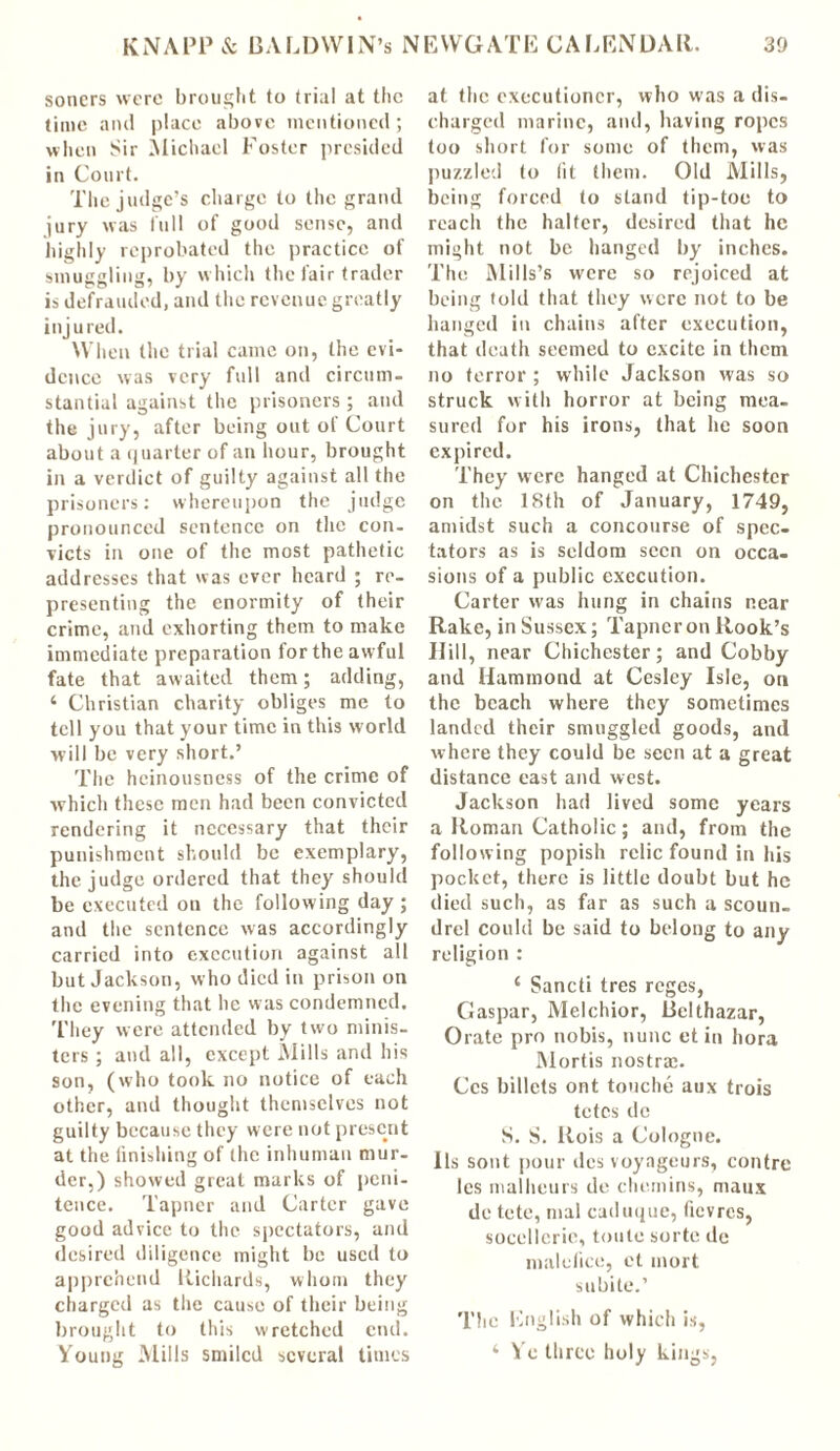 sorters were brought to trial at the time and place above mentioned; when Sir Michael Foster presided in Court. The judge’s charge to the grand jury was full of good sense, and highly reprobated the practice of smuggling, by which the fair trader is defrauded, and the revenue greatly injured. When the trial came on, the evi- dence was very full and circum- stantial against the prisoners ; and the jury, after being out of Court about a i|uarterof an hour, brought in a verdict of guilty against all the prisoners: whereupon the judge pronounced sentence on the con- victs in one of the most pathetic addresses that was ever heard ; re- presenting the enormity of their crime, and exhorting them to make immediate preparation for the awful fate that awaited them; adding, ‘ Christian charity obliges me to tell you that your time in this world will be very short.’ The heinousness of the crime of which these men had been convicted rendering it necessary that their punishment should be exemplary, the judge ordered that they should be executed on the following day; and the sentence was accordingly carried into execution against all but Jackson, who died in prison on the evening that he was condemned. They were attended by two minis- ters ; and all, except Mills and his son, (who took no notice of each other, and thought themselves not guilty because they were not present at the finishing of the inhuman mur- der,) showed great marks of peni- tence. Tapncr and Carter gave good advice to the spectators, and desired diligence might be used to apprehend Richards, whom they charged as the cause of their being brought to this wretched end. Young Mills smiled several times at the executioner, who was a dis- charged marine, and, having ropes too short for some of them, was puzzled to lit them. Old Mills, being forced to stand tip-toe to reach the halter, desired that he might not be hanged by inches. The Mills’s were so rejoiced at being told that they were not to be hanged in chains after execution, that death seemed to excite in them no terror ; while Jackson was so struck with horror at being mea- sured for his irons, that he soon expired. They were hanged at Chichester on the 18th of January, 1749, amidst such a concourse of spec- tators as is seldom seen on occa- sions of a public execution. Carter was hung in chains near Rake, in Sussex; Tapncr on Rook’s Hill, near Chichester; and Cobby and Hammond at Cesley Isle, on the beach where they sometimes landed their smuggled goods, and where they could be seen at a great distance east and west. Jackson had lived some years a Roman Catholic; and, from the following popish relic found in lus pocket, there is little doubt but he died such, as far as such a scoun- drel could be said to belong to any religion : 4 Sancti tres reges, Caspar, Melchior, Bclthazar, Orate pro nobis, nunc et in hora Mortis nostrae. Ccs billets ont touche aux trois tetes dc S. S. Rois a Cologne. Us sont pour dcs voyageurs, contre les malheurs de chemins, maux do tete, mal caduque, ficvrcs, socellcrie, toulc sorte de male flee, et inort subite.’ The English of which is, ‘ Ye three holy kings,