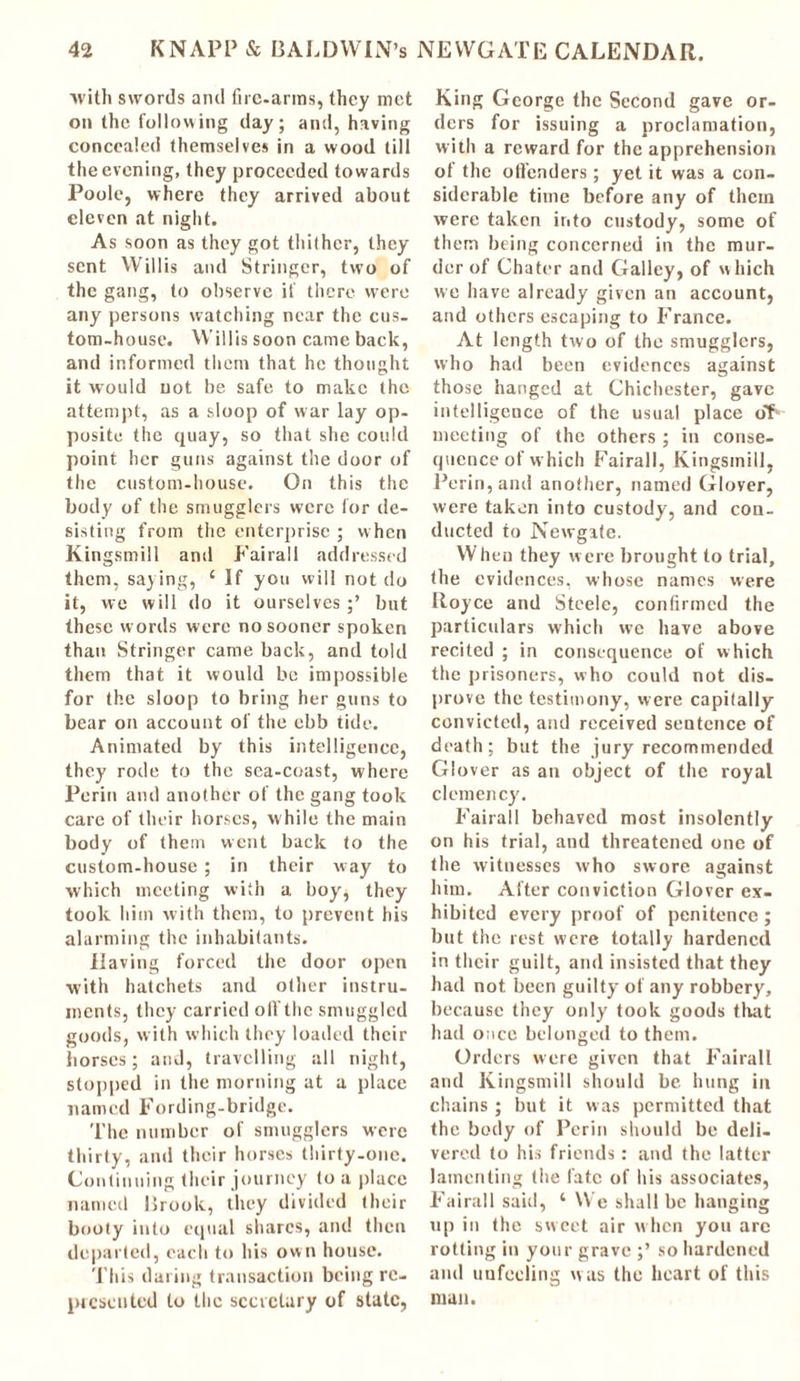 ■with swords and fire-arms, they met on the following day; and, having concealed themselves in a wood till the evening, they proceeded towards Poole, where they arrived about eleven at night. As soon as they got thilher, they sent Willis and Stringer, two of the gang, to observe if there were any persons watching near the cus- tom-house. Willis soon came back, and informed them that he thought it would not be safe to make the attempt, as a sloop of war lay op- posite the quay, so that she could point her guns against the door of the custom-house. On this the body of the smugglers were for de- sisting from the enterprise ; when Kingsmill and Fairall addressed them, saying, 1 If you will not do it, we will do it ourselves but these words were no sooner spoken than Stringer came back, and told them that it would be impossible for the sloop to bring her guns to bear on account of the ebb tide. Animated by this intelligence, they rode to the sea-coast, where Perin and another of the gang took care of their horses, w hile the main body of them went back to the custom-house ; in their way to which meeting with a boy* they took him with them, to prevent his alarming the inhabitants. Having forced the door open with hatchets and other instru- ments, they carried oft’the smuggled goods, with which they loaded their horses; and, travelling all night, stopped in the morning at a place named Fording-bridge. The number of smugglers were thirty, and their horses thirty-one. Continuing their journey to a place named Brook, they divided their booty into equal shares, and then departed, each to his own house. This daring transaction being re- presented to the secretary of state, King George the Second gave or- ders for issuing a proclamation, with a reward for the apprehension of the offenders; yet it was a con- siderable time before any of them were taken into custody, some of them being concerned in the mur- der of Chater and Galley, of which we have already given an account, and others escaping to France. At length two of the smugglers, who had been evidences against those hanged at Chichester, gave intelligence of the usual place of* meeting of the others ; in conse- quence of which Fairall, Kingsmill, Perin, and another, named Glover, were taken into custody, and con- ducted to Newgate. When they were brought to trial, the evidences, whose names were Boyce and Steele, confirmed the particulars which we have above recited ; in consequence of which the prisoners, who could not dis- prove the testimony, were capifally convicted, and received sentence of death; but the jury recommended Glover as an object of the royal clemency. Fairall behaved most insolently on his trial, and threatened one of the witnesses who swore against him. After conviction Glover ex- hibited every proof of penitence; but the rest were totally hardened in their guilt, and insisted that they had not been guilty of any robbery, because they only took goods that had once belonged to them. Orders were given that Fairall and Kingsmill should be hung in chains ; but it was permitted that the body of Perin should be deli- vered to his friends: and the latter lamenting the fate of his associates, Fairall said, ‘ We shall be hanging up in the sweet air w hen you arc rotting in your grave ;’ so hardened and unfeeling was the heart of this man.