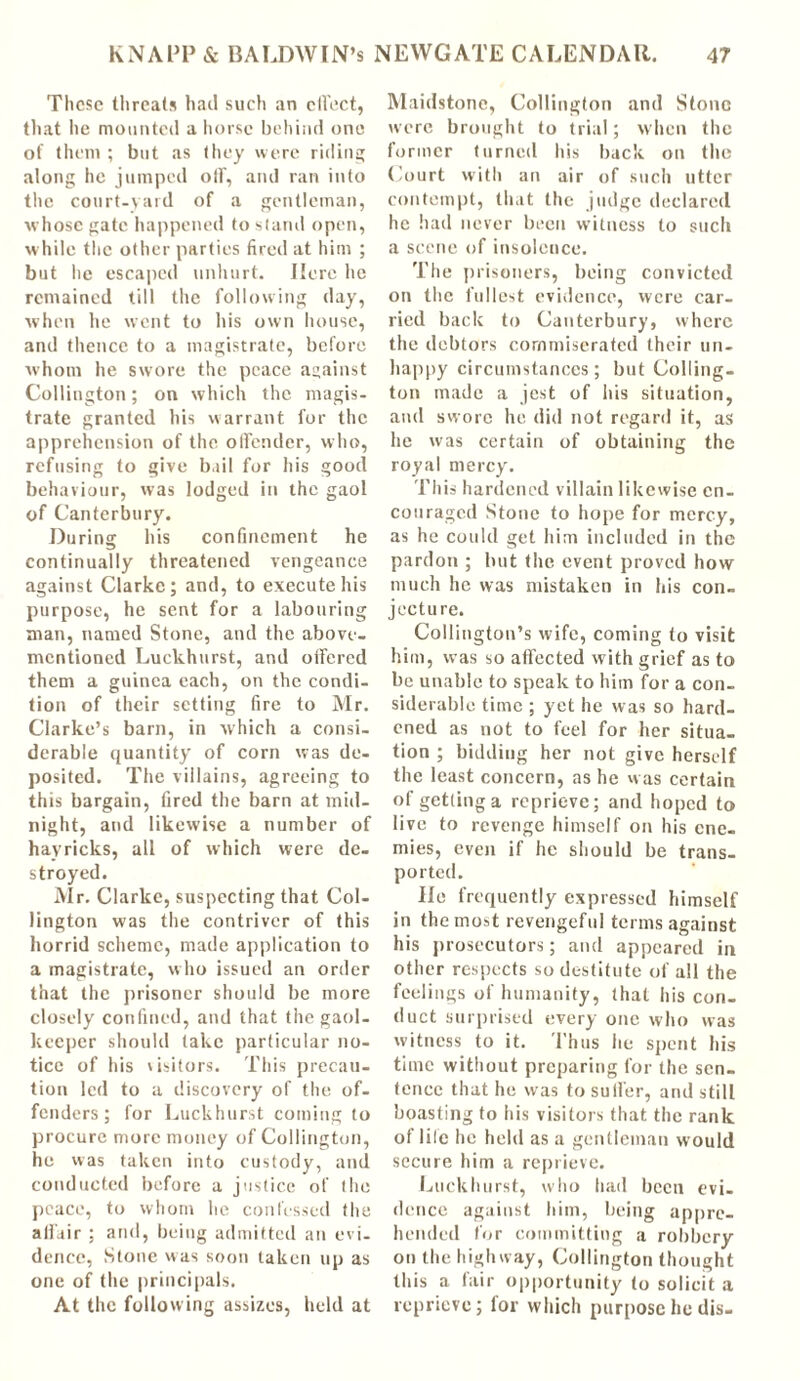 These threats had such an ctfect, that he mounted a horse behind one of them ; but as they were riding along he jumped olf, and ran into the court-yard of a gentleman, whose gate happened to stand open, while the other parties fired at him ; but he escaped unhurt. Here he remained till the following day, when he went to his own house, and thence to a magistrate, before whom he swore the peace against Collington; on which the magis- trate granted his warrant for the apprehension of the offender, who, refusing to give bail for his good behaviour, was lodged in the gaol of Canterbury. During his confinement he continually threatened vengeance against Clarke; and, to execute his purpose, he sent for a labouring man, named Stone, and the above- mentioned Luckhurst, and oifered them a guinea each, on the condi- tion of their setting fire to Mr. Clarke’s barn, in which a consi- derable quantity of corn was de- posited. The villains, agreeing to this bargain, fired the barn at mid- night, and likewise a number of hayricks, all of which were de- stroyed. Air. Clarke, suspecting that Col- lington was the contriver of this horrid scheme, made application to a magistrate, who issued an order that the prisoner should be more closely confined, and that the gaol- keeper should take particular no- tice of his wsitors. This precau- tion led to a discovery of the of- fenders; for Luckhurst coming to procure more money of Collington, he was taken into custody, and conducted before a justice of the peace, to whom he confessed the affair ; and, being admitted an evi- dence, Stone was soon taken up as one of the principals. At the following assizes, held at Maidstone, Collington and Stone were brought to trial; when the former turned his back on the Court with an air of such utter contempt, that the judge declared he had never been witness to such a scene of insolence. The prisoners, being convicted on the fullest evidence, were car- ried back to Canterbury, where the debtors commiserated their un- happy circumstances; but Colling- ton made a jest of his situation, and swore he did not regard it, as he was certain of obtaining the royal mercy. This hardened villain likewise en- couraged Stone to hope for mercy, as he could get him included in the pardon ; but the event proved how much he was mistaken in his con- jecture. Collington’s wife, coming to visit him, was so affected with grief as to be unable to speak to him for a con- siderable time ; yet he was so hard- ened as not to feel for her situa- tion ; bidding her not give herself the least concern, as he was certain of getting a reprieve; and hoped to live to revenge himself on his ene- mies, even if he should be trans- ported. He frequently expressed himself in the most revengeful terms against his prosecutors; and appeared in other respects so destitute of all the feelings of humanity, that his con- duct surprised every one who was witness to it. Thus he spent his time without preparing for the sen- tence that he was to suiter, and still boasting to his visitors that the rank of life he held as a gentleman would secure him a reprieve. Luckhurst, who had been evi- dence against him, being appre- hended for committing a robbery on the highway, Collington thought this a fair opportunity to solicit a reprieve; for which purpose he dis-