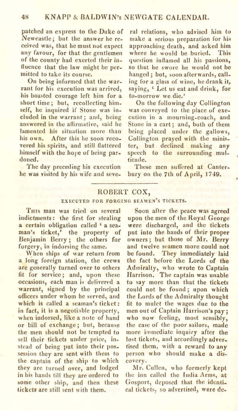 patched an express to the Dulcc of Newcastle; but the answer he re- ceived was, that he must not expect any favour, for that the gentlemen of the county had exerted their in- fluence that the law might be per- mitted to take its course. On being informed that the war- rant lor his execution was arrived, his boasted courage left him for a short time ; but, recollecting him- self, he inquired if Stone was in- cluded in the warrant; and, being answered in the affirmative, said he lamented his situation more than his own. After this he soon reco- vered his spirits, and still flattered himself with the hope of being par- doned. The day preceding his execution he was visited by his wife and seve- ral relations, who advised him to make a serious preparation for his approaching death, and asked him where he would be buried. This question inflamed all his passions, so that he swore he would not be hanged ; but, soon afterwards, call- ing for a glass of wine, he drank it, saying, 4 Let us eat and drink, for to-morrow we die.’ On the following day Collington was conveyed to the place of exe- cution in a mourning-coach, and Stone in a cart; and, both of them being placed under the gallows, Collington prayed with the minis- ter, but declined making any speech to the surrounding mul- titude. These men suffered at Canter- bury on the 7th of April, 1749. ROBERT COX, EXECUTED FOR FORGING SEAMEN’S TICKETS. This man was tried on several indictments: the first for stealing a certain obligation called 4 a sea- man’s ticket,* the property of Ben jamin Berry; the others for forgery, in indorsing the same. When ships of war return from a long foreign station, the crews arc generally turned over to others fit for service; and, upon these occasions, each man is delivered a warrant, signed by the principal officers under whom he served, and which is called a seaman’s ticket: in fact, it is a negotiable property, when indorsed, like a note of hand or bill of exchange; but, because the men should not be tempted to sell their tickets under price, in- stead of being put into their pos- session they arc sent with them to the captain of the ship to which they are turned over, and lodged in his hands till they are ordered to some other ship, and then these tickets arc still sent with them. Soon after the peace was agreed upon the men of the Royal George were discharged, and the tickets put into the hands of their proper owners; but those of Mr. Berry and twelve stamen more could not be found. They immediately laid the fact before the Lords of the Admiralty, who wrote to Captain Harrison. The captain was unable to say more than that the tickets could not be found; upon which the Lords of the Admiralty thought fit to mulct the wages due to the men out of Captain Harrison’s pay; who now feeling, most sensibly, the case of the poor sailors, made more immediate inquiry after the lost tickets, and accordingly adver- tised them, with a reward to any person who should make a dis- covery. Mr. Cullen, who formerly kept (he inn called the India Arms, at Gosport, deposed that the identi- cal tickets, so advertised, were do-