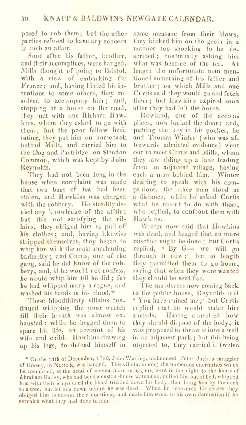 posed <o rob them; but (lie other parties refused to have any concern in such an affair. Soon after his father, brother, and their accomplices, were hanged, Mills thought of going to Bristol, with a view of embarking for France; and, having hinted his in- tentions to some others, they re- solved to accompany him ; and, stopping at a house on the road, they met with one Richard Haw- kins, whom they asked to go with them; but the poor fellow hesi- tating, they put him on horseback behind Mills, and carried him to the Dog and Partridge, on Slcndon Common, which was kept by John Reynolds. They had not been long in the house when complaint was made that two bags of tea had been stolen, and Hawkins was charged with the robbery. He steadily de- nied any knowledge of the affair; but this not satisfying the vil- lains, they obliged him to pull off his clothes; and, having likewise stripped themselves, they began to whip him with the most unrelenting barbarity; and Curtis, one of the gang, said he did know of the rob- bery, and, if he would not confess, he would whip him till he did ; for he had whipped many a rogue, and washed his hands in his blood.* These bloodthirsty villains con- tinued whipping the poor wretch till their breath was almost ex- hausted : while he begged them to spare his life, on account of his wife and child. Hawkins drawing up his legs, to defend himself in some measure from their blows, they kicked him on the groin in a manner too shocking to be de- scribed ; continually asking him what was become of the tea. At length the unfortunate man men- tioned something of his father and brother ; on which Mills and one Curtis said they would go ami fetch them ; but Hawkins expired soon after they had left the house. Rowland, one of the accom- plices, now locked the door; and, putting the key in his pocket, he and Thomas Winter (who was af- terwards admitted evidence) went out to meet Curtis and Mills, whom they saw riding up a lane leading from an adjacent village, having each a man behind him. Winter desiring to speak with his com- panions, the other men stood at a distance, while he asked Curtis what he meant to do with thorn, who replied, to confront them with Hawkins. Winter now said that Hawkins was dead, and begged that no more mischief might be done ; but Curtis replied, ‘ By G— we will go through it now ;’ but at length they permitted them to go home, saying that when they were wanted they should be sent for. The murderers now coining back to the public house, Reynolds said 4 You have ruined me;’ but Curtis replied that he would make him amends. Having consulted how they should dispose of the body, it was proposed to throw it into a well in an adjacent park; but this being objected to, they carried it twelve * Outlie Uth of December, 1750, John Walling, nicknamed Peter Jack, a smuggler of Horsey, in Norfolk, was hanged. This villain, among ilie numerous enormities which be committed, at the head of eleven more smugglers, went in the night to the house of Abraham Bailey, who had been a custom-house watchman, pulled him out of bed, whipped him with their whips until the blood trickled down his body, then hung him by the neck to a tree, but let him down before he was dead. When lie recovered his senses they obliged Him to answer their questions, and made him swear to his own damnation if he revealed what they had done to him.