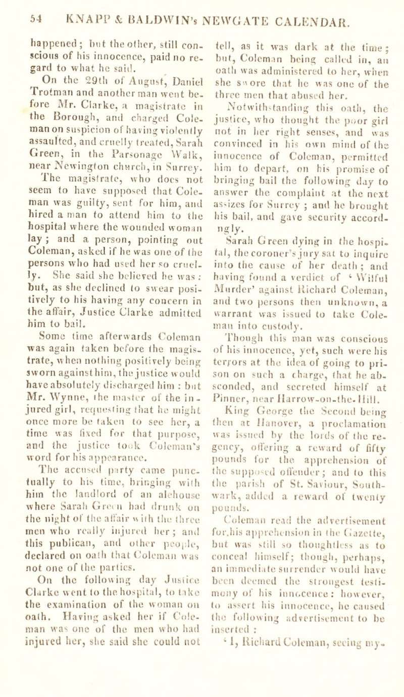 happened; but the other, still con. scions of his innocence, paid no re- gard to what he said. On the 29th of August, Daniel Trotman and another man went be- fore Mr. Clarke, a magistrate in the Borough, and charged Cole- man on suspicion of having violently assaulted, and cruelly treated, Sarah Green, in the Parsonage Walk, near Newington church, in Surrey. The magistrate, who does not seem to have supposed that Cole- man was guilty, sent for him, and hired a man to attend him to the hospital where the wounded woman lay ; and a person, pointing out Coleman, asked if he was one of the persons who had used her so cruel- ly. She said she believed he was : but, as she declined to swear posi- tively to his having any concern in the affair, Justice Clarke admitted him to bail. Some time afterwards Coleman was again taken before the magis- trate, when nothing positively being sworn againsthim, the justice would have absolutely discharged him : but Mr. Wynne, the master of the in- jured girl, requesting that he might once more be taken to see her, a time was lixed for that purpose, and the justice took Coleman’s word for his appearance. The accused party came punc- tually to his time, bringing with him the landlord of an alehouse where Sarah Green had drunk on the night of the affair v% ith the three men who really injured her; and this publican, and other people, declared on oath that Coleman was not one of the parties. On the following day Justice Clarke went to the hospital, to take the examination of the woman oil oath. Having asked her if Cole- man was one of the men who had injured her, she said she could not tell, as it was dark at the time; but, Coleman being called in, an oath was administered to her, when she swore that, lie was one of the three men that abused her. Notwithstanding this oath, the justice, who thought the poor girl not in her right senses, and was convinced in his own mind of the innocence of Coleman, permitted him to depart, on his promise of bringing bail the following day to answer the complaint at the next as-izes for Surrey ; and he brought his bail, and gave security accord- ngly. Sarah Green dying in the hospi- tal, the coroner’s jury sat to inquire into the cause of her death; and having found a verdict of 4 Wilful Murder’ against Pilchard Coleman, and two persons then unknown, a warrant was issued to take Cole- man into custody. Though this man was conscious of his innocence, yet, such were his terrors at the idea of going to pri- son on such a charge, that he ab- sconded, and secreted himself at Pinner, near Harrow-on-the. Hill. King George the Second being then at Hanover, a proclamation was issued by the lords of (lie re- gency, offering a reward of fifty' pounds for the apprehension of the supposed offender; and to this the parish of St. Saviour, South- wark, added a reward of twenty pounds. Coleman read the advertisement for.liis apprehension in the Gazette, but was still so thoughtless as to conceal himself; though, perhaps, an immediate sin render would have been deemed the strongest testi- mony of his innocence: however, to assert his innocence, he caused the following advertisement to be inserted : 41, Richard Coleman, seeing my-