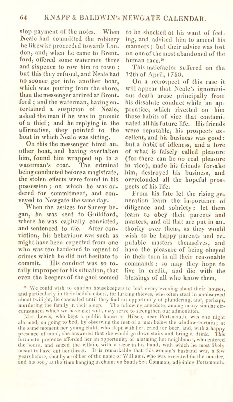 stop payment of the notes. When Neale had committed the robbery be likewise proceeded towards Lon- don, and, when he came to Brent- ford, offered some watermen three and sixpence to row him to town ; but this they refused, and Neale had no sooner got into another boat, which was putting from the shore, than the messenger arrived at Brent- ford ; and the waterman, having en- tertained a suspicion of Neale, asked the man if he was in pursuit of a thief; and he replying in the affirmative, they pointed to the boat in which Neale was sitting. On this the messenger hired an- other boat, and having overtaken him, found him wrapped up in a waterman’s coat. The criminal being conducted before a magistrate, the stolen effects were found in his possession ; on which he was or- dered for commitment, and con- veyed to Newgate the same day. When the assizes for Surrey be- gan, he was sent to Guildford, where he was capitally convicted, and sentenced to die. After con- viction, his behaviour was such as might have been expected from one who was too hardened to repent of crimes which he did not hesitate to commit. His conduct was so to- tally improper for his situation, that even the keepers of the gaol seemed to be shocked at his want of feel- ing, and advised him to amend his manners; but their advice was lost on one of the most abandoned of the human race.* This malefactor suffered on tho l'Hh of April, 1750. On a retrospect of this case it will appear that Neale’s ignomini- ous death arose principally from his dissolute conduct while an ap- prentice, which rivetted on him those habits of vice that contami- nated all his future life. His friends were reputable, his prospects ex- cellent, and his business was good : but a habit of idleness, and a love of what is falsely called pleasure (for there can be no real pleasure in vice), made his friends forsake him, destroyed his business, and overclouded all the hopeful pros- pects of his life. From his fate let the rising ge- neration learn the importance of diligence and sobriety: let them learn to obey their parents and masters, and all that are put in au- thority over them, as they would wish to be happy parents and re- putable masters themselves, and have the pleasure of being obeyed in their turn in all their reasonable commands: so may they hope to live in credit, and die with the blessings of all who know them. * We could wish to caution housekeepers to look every evening about their houses, and particularly in their bedchambers, for lurking thieves, who often steal in unobserved about twilight, lie concealed until they find an opportunity of plundering, and, perhaps, murdering the family in their sleep. The following anecdote, among many similar cir- cumstances which we have met with, may serve to strengthen our admonition. Mrs. Lewis, who kept a public house at Ililsea, near Portsmouth, was one night alarmed, on going to bed, by observing the feet of a man below the window-curtain; at the same moment her young child, who slept with her, cried for beer, and, with a happy presence of mind, she answered that she would go down stairs and bring it drink. This fortunate pretence afforded her an opportunity of alarming her neighbours, who entered the house, and seized the villain, with a razor in his hand, with which lie most likely meant to have cut her throat. It is remarkable that this woman’s husband was, a few years before, shot by a robber of the name ot Williams, who was executed for the murder, and his body at the time hanging in chains on South-Sea Common, adjoining Portsmouth.