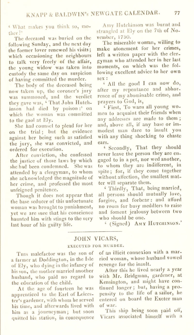 ‘ What makes you think so, mo- ther ?’ The deceased was buried on the following Sunday, and the next day the former lover renewed his visits; which occasioning the neighbours to talk very freely of the atfair, the young widow was taken into custody the same day on suspicion of having committed the murder. The body of the deceased being now taken up, the coroner’s jury was summoned, and the verdict they gave was, ‘ That John Hutch- inson had died by poison on which the woman was committed to the gaol at Ely. She had counsel to plead for her on the trial; but the evidence against her being such as satisfied the jury, she was convicted, and ordered for execution. After conviction, she confessed the justice of those laws by which she had been condemned. She was attended by a clergyman, to whom she acknow ledged the magnitude of her crime, and professed the most unfeigned penitence. Though it does not appear that the base seducer of this unfortunate woman was brought to punishment, yet we are sure that his conscience haunted him with stings to the very last hour of his guilty life. Amy Hutchinson was burnt and strangled at Ely on the 7tii of No- vember, 1760. The miserable w oman, willing to make atonement for her crimes, left a written paper with the cler- gyman who attended her in her last moments, on which was the fol- lowing excellent advice to her own sex : ‘ All the good I can now do, after my repentance and abhor- rence of my abominable crime, and prayers to God, is, ‘ First, To warn all young wo- men to acquaint their friends when any addresses are made to them ; and, above all, if any base or im- modest man dare to insult you with any thing shocking to chaste cars. ‘ Secondly, That they should never leave the person they are en- gaged to in a pet, nor wed another, to whom they arc indifferent, in spite; for, if they come together without affection, the smallest mat- ter will separate them. ‘ Thirdly, That, being married, all persons should mutually love, forgive, and forbear: and afford no room for busy meddlers to raise and foment jealousy between two who should be one. ‘ (Signed) Amy Hutchinson.’ JOHN VICARS, EXECUTED Foil MURDER. This malefactor was the son of a farmer at Doddington, in the Isle of Ely, who dying in the infancy ot his son, the mother married another husband, who paid no regard to the education of the child. At the age of fourteen he was apprenticed to the Earl of Leices- ter’s gardener, with whom he served his time, and afterwards lived with him as a journeyman; but soon quitted his station, in consequence of an illicit connexion with a mar- ried woman, whose husband vowed revenge for the insult. After this he lived nearly a year with Mr. Bridgman, gardener, at Kensington, and might have con- tinued longer; but, having a pro- pensity to the life of a sailor, he entered on board the Exeter man of war. This ship being soon paid oil', Vicars associated himself with a