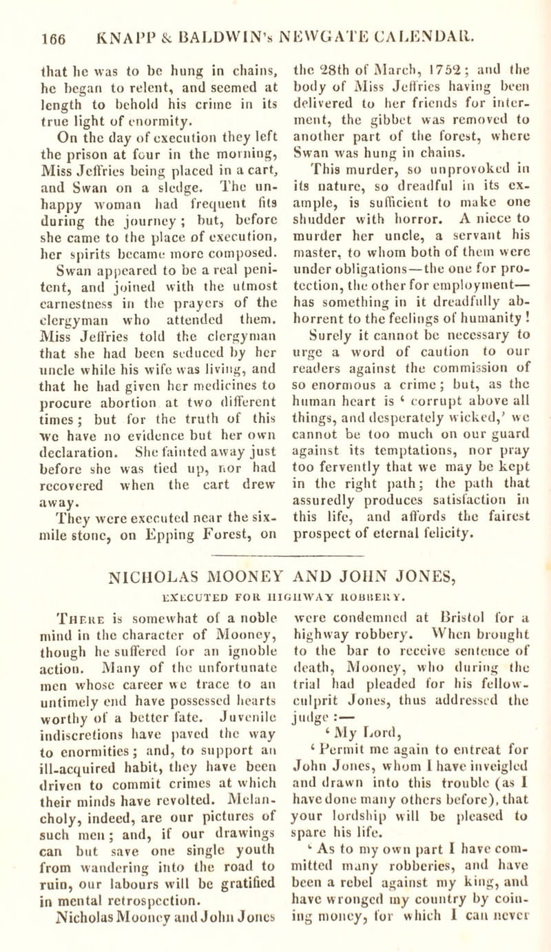 that lie was to be hung in chains, he began to relent, and seemed at length to behold his crime in its true light of enormity. On the day of execution they left the prison at four in the morning, Miss Jeffries being placed in a cart, and Swan on a sledge. The un- happy woman had frequent fits during the journey; but, before she came to the place of execution, her spirits became more composed. Swan appeared to be a real peni- tent, and joined with the utmost earnestness in the prayers of the clergyman who attended them. Miss Jeffries told the clergyman that she had been seduced by her uncle while his wife was living, and that he had given her medicines to procure abortion at two different times; but for the truth of this We have no evidence but her own declaration. She fainted away just before she was tied up, nor had recovered when the cart drew away. They were executed near the six- mile stone, on Epping Forest, on the‘28th of March, 1752; and the body of Miss Jeffries having been delivered to her friends for inter- ment, the gibbet was removed to another part of the forest, where Swan was hung in chains. This murder, so unprovoked in its nature, so dreadful in its ex- ample, is sufficient to make one shudder with horror. A niece to murder her uncle, a servant his master, to whom both of them were under obligations—the one for pro- tection, the other for employment— has something in it dreadfully ab- horrent to the feelings of humanity ! Surely it cannot be necessary to urge a word of caution to our readers against the commission of so enormous a crime; but, as the human heart is 4 corrupt above all things, and desperately wicked,’ we cannot be too much on our guard against its temptations, nor pray too fervently that we may be kept in the right path; the path that assuredly produces satisfaction in this life, and affords the fairest prospect of eternal felicity. NICHOLAS MOONEY AND JOHN JONES, executed for highway uobueuy. There is somewhat of a noble mind in the character of Mooney, though he suffered for an ignoble action. Many of the unfortunate men whose career w e trace to an untimely end have possessed hearts worthy of a better fate. Juvenile indiscretions have paved the way to enormities; and, to support an ill-acquired habit, they have been driven to commit crimes at which their minds have revolted. Melan- choly, indeed, are our pictures of such men; and, if our drawings can but save one single youth from wandering into the road to ruin, our labours will be gratified in mental retrospection. Nicholas Mooney and John Jones were condemned at Bristol for a highway robbery. When brought to the bar to receive sentence of death, Mooney, who during the trial had pleaded for his fellow- culprit Jones, thus addressed the judge :— 4 My Lord, 4 Permit me again to entreat for John Jones, whom I have inveigled and drawn into this trouble (as 1 have done many others before), that your lordship will be pleased to spare his life. 4 As to my own part I have com- mitted many robberies, and have been a rebel against my king, and have wronged my country by coin- ing money, for which 1 can never