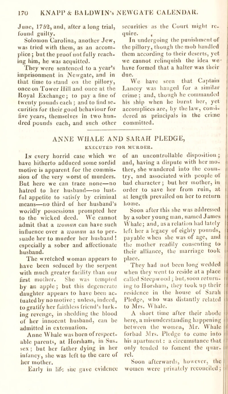 June, 1752, and, alter a long trial, found guilty. Solomon Carolina, another Jew, was tried with them, as an accom- plice ; but the proof not fully reach- ing him, he was acquitted. They were sentenced to a year’s imprisonment in Newgate, and in that time to stand on the pillory, once on Tower IIill and once at the Royal Exchange; to pay a line of twenty pounds each ; and to lind se- curities for their good behaviour for live years, themselves in two hun- dred pounds each, and such other securities as the Court might re- quire. , In undergoing the punishment of the pillory, though the mob handled them according to their deserts, yet we cannot relinquish the idea we' have formed that a halter was their due. We have seen that Captain Lanccy was hanged for a similar crime ; and, though he commanded his ship when he burnt her, yet accomplices arc, by the law, consi- dered as principals in the crime committed. ANNE WHALE AND SARAH PLEDGE, EXECUTED I'OU MUKDER. In every horrid case which we have hitherto adduced some sordid motive is apparent for the commis- sion of the very worst of murders. But here we can trace none—no hatred to her husband—no lust- ful appetite to satisfy by criminal means—no third of her husband’s worldly possessions prompted her to the wicked deed. We cannot admit that a woman can have such influence over a woman as to per- suade her to murder her husband ! especially a sober and affectionate husband. The w retched woman appears to have been seduced by the serpent with much greater facility than our first mother. She was tempted by an apple; but this degenerate daughter appears to have been ac- tuated by no motive ; unless, indeed, to gratify her faithless friend’s lurk- ing revenge, in shedding the blood of her innocent husband, can be admitted in extenuation. Anne Whale was born of respect- able parents, at Horsham, in Sus- sex ; but her father dying in her infancy, she was left to the care of her mother. Early in life she gave evidence of an uncontrollable disposition ; and, having a dispute w ith her mo- ther, she wandered into the coun- try, and associated with people ol bad character; but her mother, in order to save her from ruin, at at length prevailed on her to return home. Soon after this she was addressed by a sober young man, named James Whale; and, as a relation had lately left her a legacy of eighty pounds, payable when she was of age, and the mother readily consenting to their alliance, the marriage took place. They had not been long wedded when they went to reside at a place i called Stccpvvood ; but,soon return- ing to Horsham, they took up their residence in the house of Sarah Pledge, who was distantly related to Mrs. Whale. A short time after their abode here, a misunderstanding happening between the women, Mr. Whale forbad Mrs. Pledge to come into his apartment: a circumstance that only tended to foment the quar- rel. Soon afterwards, however, the women were privately reconciled;