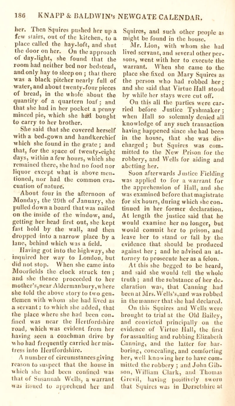 her. Then Squires pushed her up a few stairs, out of the kitchen, to a place called the hay-loft, and shut the door on her. On the approach of day-light, she found that the room had neither bed nor bedstead, and only hay to sleep on ; that there was a black pitcher nearly full of water, and about twenty-four pieces of bread, in the whole about the quantity of a quartern loaf; and that she had in her pocket a penny minced pie, which she had bought to carry to her brother. She said that she covered herself with a bed-gown and handkerchief which she found in the grate ; and that, for the space of twenty-eight days, within a few hours, which she remained there, she had no food nor liquor except what is above men- tioned, nor had the common eva- cuation of nature. About four in the afternoon of Monday, the 29th of January, she pulled down a board that was nailed on the inside of the window, and, getting her head first out, she kept fast hold by the wall, and then dropped into a narrow place by a lane, behind which was a field. Having got into the highway, she inquired her way to London, but did not stop. When she came into Moorficlds the clock struck ten ; and she thence proceeded to her mother’s, near Alderman bury, where she told the above story to two gen- tlemen with whom she had lived as a servant: to which she added, that the place where she had been con- fined was near the Hertfordshire road, which was evident from her having seen a coachman drive by who had frequently carried her mis- tress into Hertfordshire. A number of circumstances giving reason to suspect that the house in which she had been confined was that of Susannah Wells, a warrant was issued to apprehend her and Squires, and such other people as might be found in the house. Mr. Lion, with whom she had lived servant, and several other per- sons, went with her to execute the warrant. When she came to the place she fixed on Mary Squires as the person who had robbed her; and she said that Virtue Hall stood by while her stays were cut off. On this all the parties were car- ried before Justice Tyshrnakcr; when Hall so solemnly denied all knowledge of any such transaction having happened since she had been in the house, that she was dis- charged ; but Squires was com- mitted to the New Prison for the robbery, and Wells for aiding and abetting her. Soon afterwards Justice Fielding was applied to for a warrant for the apprehension of Hall, and she was examined before that magistrate for six hours, during which she con- tinued in her former declaration. At length the justice said that he would examine her no longer, but would commit her to prison, and leave her to stand or fall by the evidence that should be produced against her ; and he advised an at- torney to prosecute her as a felon. At this she begged to be heard, and said she would tell the whole truth ; and the substance of her de- claration was, that Canning had been at Mrs. Wells’s,and was robbed in the manner that she had declared. On this Squires and Wells were brought to trial at the Old Bailey, and convicted principally on the evidence of Virtue Hall, the first for assaulting and robbing Elizabeth Canning, and the latter for har- boring, concealing, and comforting her, well knowing her to have com- mitted the robbery ; and John Gib- son, William Clark, and Thomas Grevil, having positively sworn that Squires was in Dorsetshire at