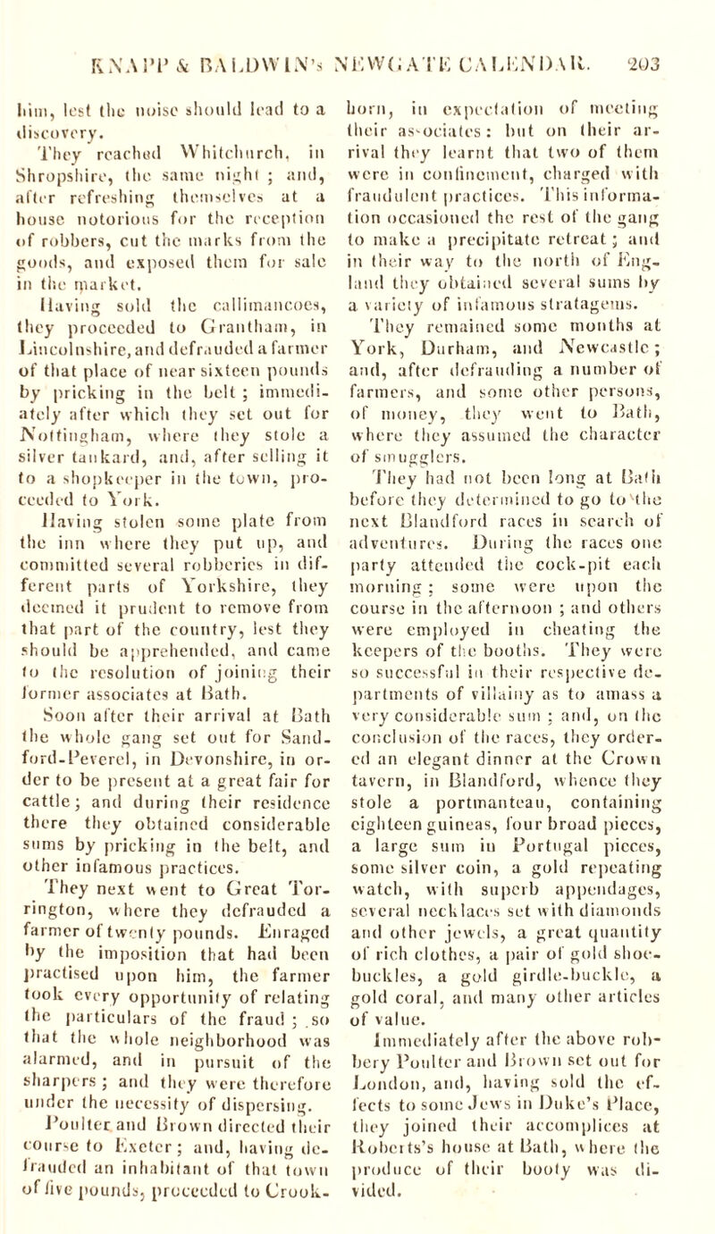 1 ■ iin, lest the noise should lead to a discovery. They reached Whitchurch, in Shropshire, the same night ; and, alter refreshing themselves at a house notorious for the reception of robbers, cut the marks from the goods, and exposed them for sale in the rparket. Having sold the calliinancoes, they proceeded to Grantham, in Lincolnshire, and defrauded a farmer of that place of near sixteen pounds by pricking in the belt ; immedi- ately after which they set out for Nottingham, where they stole a silver tankard, and, after selling it to a shopkeeper in the town, pro- ceeded to York. Having stolen some plate from the inn where they put up, and committed several robberies in dif- ferent parts of Yorkshire, they deemed it prudent to remove from that part of the country, lest they should be apprehended, and came to the resolution of joining their former associates at Bath. Soon after their arrival at Bath the whole gang set out for Sand- ford- Pevcrel, in Devonshire, in or- der to be present at a great fair for cattle; and during (heir residence there they obtained considerable sums by pricking in (he belt, and other infamous practices. They next went to Great Tor- rington, where they defrauded a farmer of twenty pounds. Enraged by the imposition that had been practised upon him, the farmer took every opportunity of relating the particulars of the fraud ; so that the whole neighborhood was alarmed, and in pursuit of the sharpers ; and they were therefore under the necessity of dispersing. Boulter and Brown directed their course to Exeter; and, having dc- Iraudcd an inhabitant of that town of live pounds, proceeded to Crook- horn, in expectation of meeting their associates: but on their ar- rival they learnt that two of (hem were in confinement, charged with fraudulent practices. This informa- tion occasioned the rest of the gang to make a precipitate retreat; and in their wav to the north of Eng- land they obtained several sums by a variety of infamous stratagems. They remained some months at York, Durham, and Newcastle; and, after defrauding a number ot farmers, and sonic other persons, of money, they went to Bath, where they assumed the character of smugglers. They had not been long at Bafii before they determined to go to Hite next Blandford races in search of adventures. During (he races one party attended the cock-pit each morning ; some were upon the course in the afternoon ; and others were employed in cheating the keepers of the booths. They were so successful iu their respective de- partments of villainy as to amass a very considerable sum ; and, on the conclusion of the races, they order- ed an elegant dinner at the Crown tavern, in Blandford, whence they stole a portmanteau, containing eighteen guineas, four broad pieces, a large sum in Portugal pieces, some silver coin, a gold repeating watch, with superb appendages, several necklaces set with diamonds and other jewels, a great quantity of rich clothes, a pair of gold shoe- buckles, a gold girdle-buckle, a gold coral, and many other articles of value. Immediately after the above rob- bery Boulter and Brown set out for London, and, having sold the ef- fects to some Jews in Duke’s Place, they joined their accomplices at Roberts’s house at Bath, where the produce of their booty was di- vided.