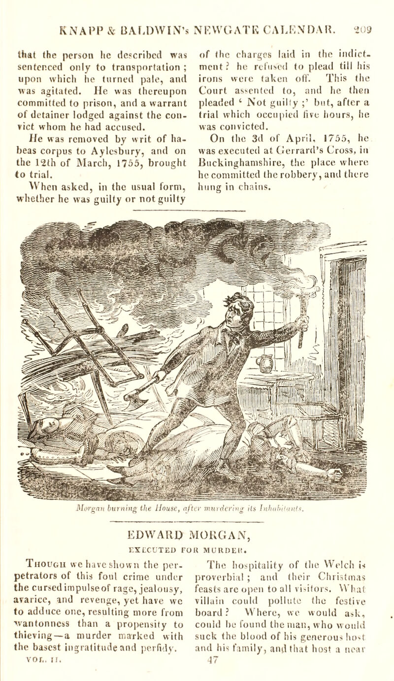 that the person he described was sentenced only to transportation ; upon which he turned pale, and was agitated. He was (hereupon committed to prison, and a warrant of detainer lodged against the con- vict whom he had accused. He was removed by writ of ha- beas corpus to Aylesbury, and on the 12th of March, 1755, brought to trial. When asked, in the usual form, whether he was guilty or not guilty of the charges laid in the indict- ment ? he refused to plead till his irons were taken off. This the Court assented to, and he then pleaded 1 Not guilly but, after a trial which occupied live hours, he was convicted. On the 3d of April, 1755, he was executed at Gerrard’s Cross, in Buckinghamshire, the place where he committed the robbery, and there hung in chains. EDWARD MORGAN, EXECUTED FOR MURDER. Though we have shown the per- petrators of this foul crime under the cursed impulseof rage, jealousy, avarice, and revenge, yet have we to adduce one, resulting more from wantonness than a propensity to thieving —a murder marked with the basest ingratitude and perfidy, vor.. ii. The hospitality of the Welch is proverbial ; and their Christmas feasts arc open to all visitors. What villain could pollute the festive board ? Where, we would ask, could he found the man, w ho would suck the blood of his generous host and his family, and that host a near 47