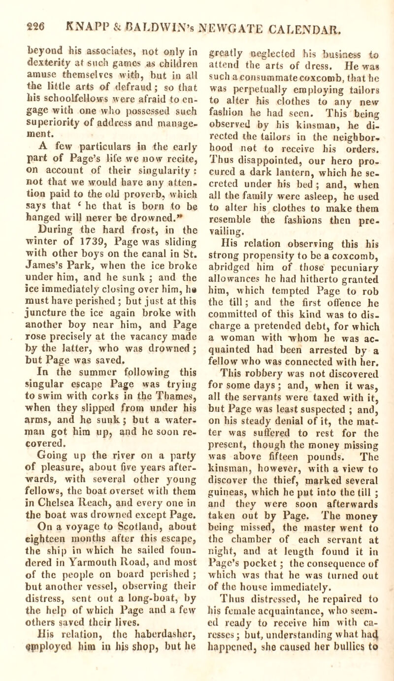 beyond his associates, not only in dexterity at such games as children amuse themselves with, hut in all the little arts of defraud; so that his schoolfellows were afraid to en- gage with one who possessed such superiority of address and manage- ment. A few particulars in the early part of Page’s life we now recite, on account of their singularity : not that we would have any atten- tion paid to the old proverb, which says that c he that is born to be hanged will never be drowned.” During the hard frost, in the winter of 1739, Page was sliding with other boys on the canal in St. James’s Park, when the ice broke under him, and he sunk ; and the ice immediately closing over him, ha must have perished ; but just at this juncture the ice again broke with another boy near him, and Page rose precisely at the vacancy made by the latter, who was drowned; but Page was saved. In the summer following this singular escape Page was trying to swim with corks in the Thames, when they slipped from under his arms, and he sunk; but a water- man got him up, and he soon re- covered. Going up the river on a party of pleasure, about five years after- wards, with several other young fellows, the boat overset with them in Chelsea Reach, and every one in the boat was drowned except Page. On a voyage to Scotland, about eighteen months after this escape, the ship in which he sailed foun- dered in Yarmouth Road, and most of the people on board perished ; but another vessel, observing their distress, sent out a long-boat, by the help of which Page and a few others saved their lives. llis relation, the haberdasher, spiploycd him iu his shop, but he greatly neglected his business to attend the arts of dress. He was such a consummate coxcomb, that he was perpetually employing tailors to alter his clothes to any new fashion he had seen. This being observed by his kinsman, he di- rected the tailors in the neighbor- hood net to receive his orders. Thus disappointed, our hero pro- cured a dark lantern, which he se- creted under his bed ; and, when all the family were asleep, he used to alter his clothes to make them resemble the fashions then pre- vailing. His relation observing this his strong propensity to be a coxcomb, abridged him of those pecuniary allowances he had hitherto granted him, which tempted Page to rob the till; and the first offence he committed of this kind was to dis- charge a pretended debt, for which a woman with whom he was ac- quainted had been arrested by a fellow who was connected with her. This robbery was not discovered for some days; and, when it was, all the servants were taxed with it, but Page was least suspected ; anil, on his steady denial of it, the mat- ter was suffered to rest for the present, though the money missing was above fifteen pounds. The kinsman, however, with a view to discover the thief, marked several guineas, which he put into the till ; and they were soon afterwards taken out by Page. The money being missed, the master went to the chamber of each servant at night, and at leugth found it in Page’s pocket; the consequence of which was that he was turned out of the house immediately. Thus distressed, he repaired to his female acquaintance, who seem- ed ready to receive him with ca- resses ; but, understanding what had happened, she caused her bullies to