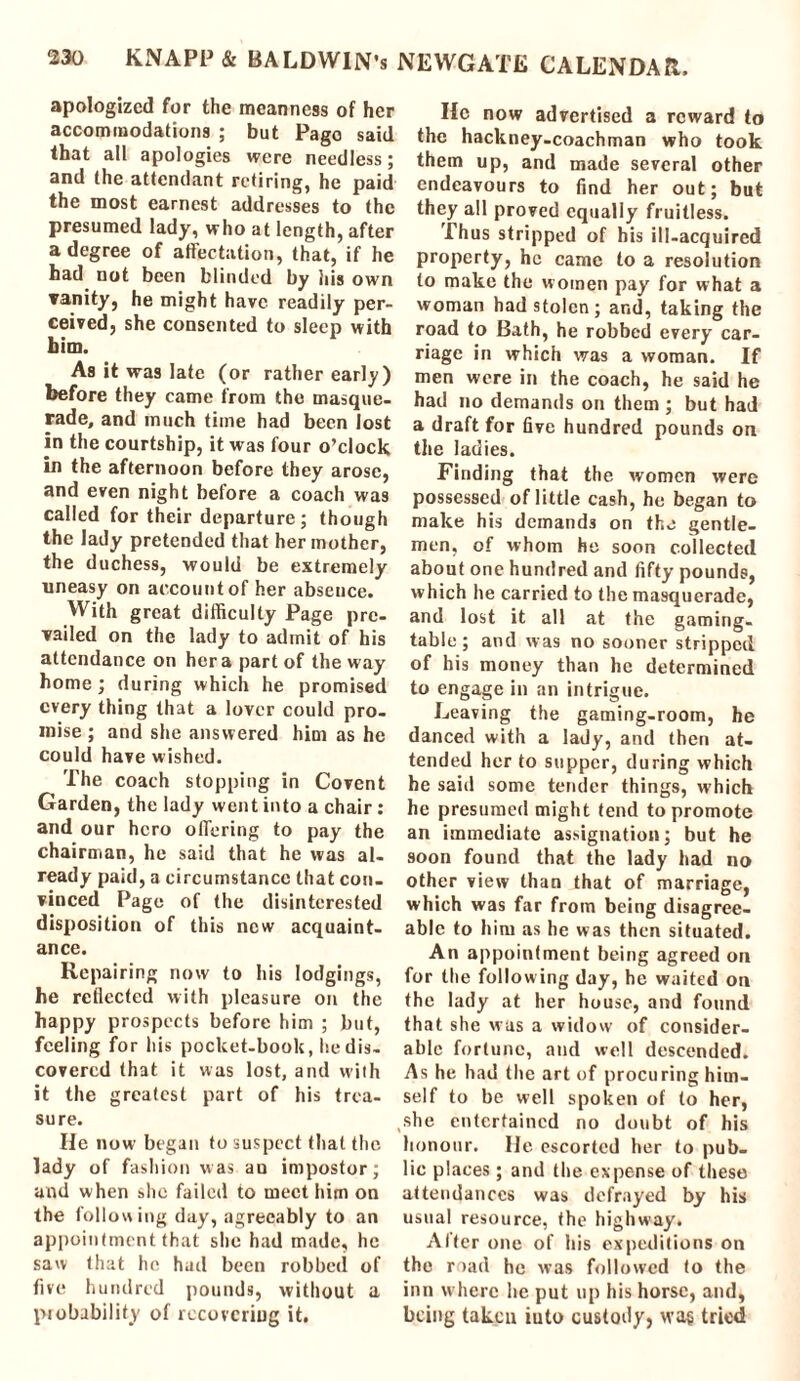 apologized for the meanness of her accommodations ; but Pago said that all apologies were needless; and the attendant retiring, he paid the most earnest addresses to the presumed lady, who at length, after a degree of affectation, that, if he had not been blinded by his own ▼anity, he might have readily per- ceived, she consented to sleep with him. As it was late (or rather early) before they came from the masque- rade, and much time had been lost in the courtship, it was four o’clock in the afternoon before they arose, and even night before a coach was called for their departure; though the lady pretended that her mother, the duchess, would be extremely uneasy on account of her absence. With great difficulty Page pre- vailed on the lady to admit of his attendance on her a part of the way home; during which he promised every thing that a lover could pro- mise ; and she answered him as he could have wished. The coach stopping in Covent Garden, the lady went into a chair: and our hero offering to pay the chairman, he said that he was al- ready paid, a circumstance that con- vinced Page of the disinterested disposition of this new acquaint- ance. Repairing now to his lodgings, he reflected with pleasure on the happy prospects before him ; but, feeling for his pocket-book, he dis- covered that it was lost, and with it the greatest part of his trea- sure. He now began to suspect that the lady of fashion was an impostor; and when she failed to meet him on the following day, agreeably to an appointment that she had made, he saw that he had been robbed of five hundred pounds, without a probability of recovering it. lie now advertised a reward to the hackney-coachman who took them up, and made several other endeavours to find her out; but they all proved equally fruitless. Thus stripped of his ill-acquircd property, he came to a resolution to make the women pay for what a woman had stolen; and, taking the road to Bath, he robbed every car- riage in which was a woman. If men were in the coach, he said he had no demands on them ; but had a draft for five hundred pounds on the ladies. Finding that the women were possessed of little cash, he began to make his demands on the gentle- men, of whom he soon collected about one hundred and fifty pounds, which he carried to the masquerade, and lost it all at the gaming- table ; and was no sooner stripped of his money than he determined to engage in an intrigue. Leaving the gaming-room, he danced with a lady, and then at- tended her to supper, during which he said some tender things, which he presumed might fend to promote an immediate assignation; but he soon found that the lady had no other view than that of marriage, which was far from being disagree- able to him as he was then situated. An appointment being agreed on for the following day, he waited on the lady at her house, and found that she was a widow of consider- able fortune, and well descended. As he had the art of procuring him- self to be well spoken of to her, ,she entertained no doubt of his honour. He escorted her to pub- lic places; and the expense of these attendances was defrayed by his usual resource, the highway. Alter one of his expeditions on the road he was followed to the inn where he put up his horse, and, being taken iuto custody, wag tried