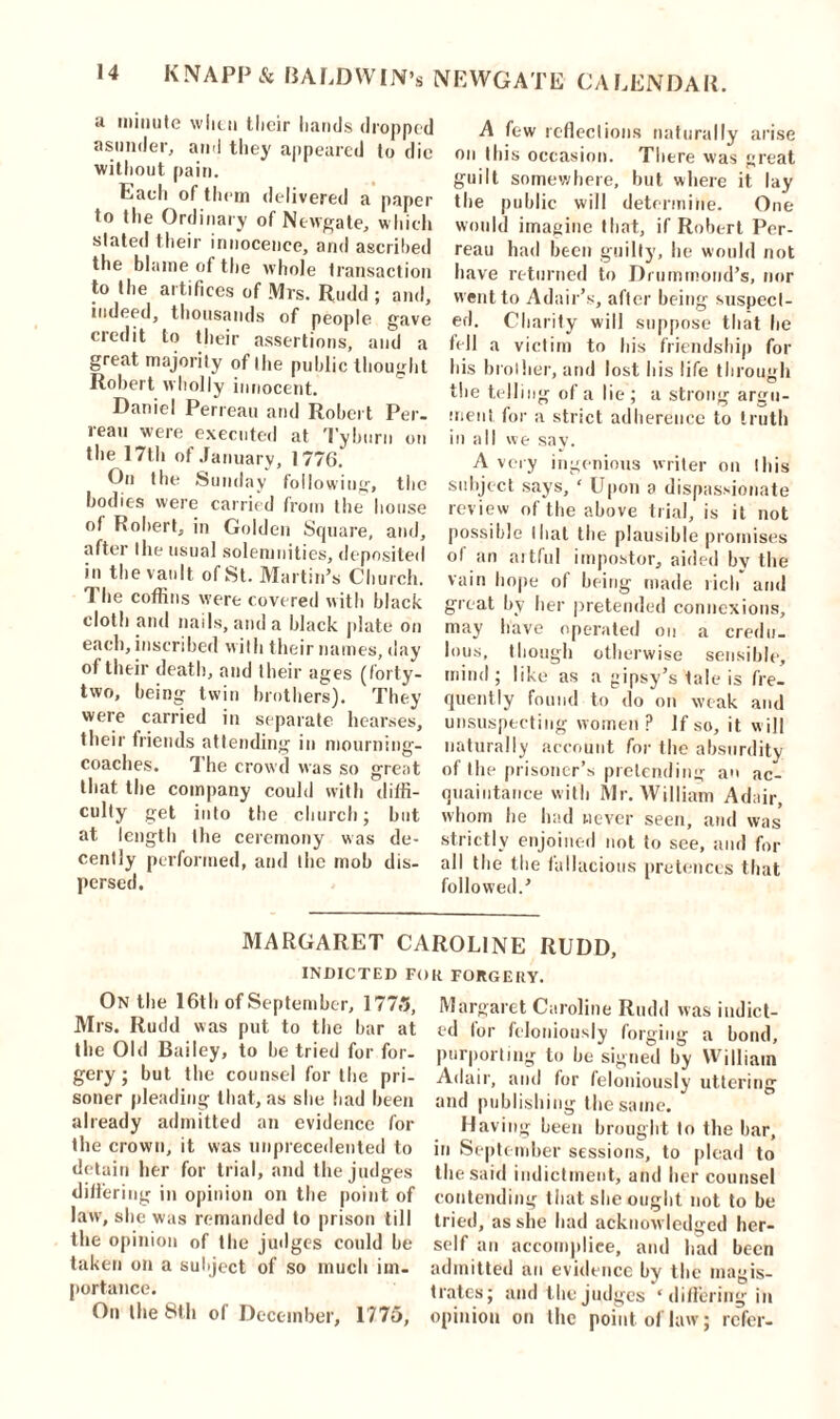 a minute when their hands dropped asunder, and they appeared to die without pain. Each of them delivered a paper to the Ordinary of Newgate, which slated their innocence, and ascribed the blame of the whole transaction to the artifices of Mrs. Rudd ; and, indeed, thousands of people gave credit to their assertions, and a great majority of the public thought Robert wholly innocent. Daniel Perreau and Robert Per. rean were executed at Tyburn on the 17th of January, 1776. On the Sunday following, the bodies were carried from the house of Robert, in Golden Square, and, after the usual solemnities, deposited in the vault of St. Martin’s Church. The coffins were covered with black clotli and nails, and a black plate on each, inscribed with their names, day of their death, and their ages (forty- two, being twin brothers). They were carried in separate hearses, their friends attending in mourning- coaches. The crowd was so great that the company could with diffi- culty get into the church; but at length the ceremony was de- cently performed, and the mob dis- persed. A few reflections naturally arise on this occasion. There was great guilt somewhere, but where it lay the public will determine. One would imagine that, if Robert Per- reau had been guilty, he would not have returned to Drummond’s, nor went to Adair’s, after being suspect- ed. Charity will suppose that he fell a victim to his friendship for his brother, and lost his life through the telling of a lie ; a strong argu- ment for a strict adherence to truth in all we sav. A very ingenious writer on this subject says, ‘ Upon a dispassionate review of the above trial, is it not possible that the plausible promises ol an aitful impostor, aided by the vain hope of being made rich* and great by her pretended connexions, may have operated on a credu- lous, though otherwise sensible, mind ; like as a gipsy’s tale is fre- quently found to do on weak and unsuspecting women P If so, it w ill naturally account for the absurdity of the prisoner’s pretending an ac- quaintance with Mr. William Adair, whom he had never seen, and was strictly enjoined not to see, and for all the the fallacious pretences that followed.’ MARGARET CAROLINE RUDD, INDICTED FOR FORGERY. On the 16th of September, 1773, Mrs. Rudd was put to the bar at the Old Bailey, to he tried for for- gery; but the counsel for the pri- soner pleading that, as she had been already admitted an evidence for the crown, it was unprecedented to detain her for trial, and the judges diliering in opinion on the point of law, she was remanded to prison till the opinion of the judges could he taken on a subject of so much im- portance. On the 8th of December, 1773, Margaret Caroline Rudd was indict- ed lor feloniously forging a bond, purporting to be signed by William Adair, and for feloniously uttering and publishing the same. * Having been brought to the bar, in September sessions, to plead to the said indictment, and her counsel contending that she ought not to be tried, as she bad acknowledged her- self an accomplice, and had been admitted an evidence by the magis- trates; and the judges 'diliering in opinion on the point of law; refer-