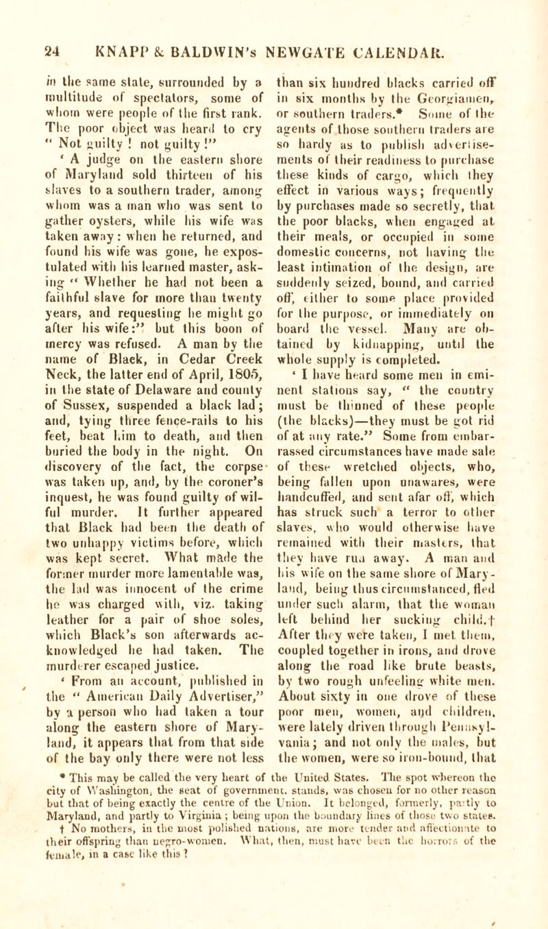 in the same stale, surrounded by a multitude of spectators, some of whom were people of the first rank. The poor object was heard to cry “ Not guilty ! not guilty !” ‘ A judge on the eastern shore of Maryland sold thirteen of his slaves to a southern trader, among whom was a man who was sent to gather oysters, while his wife w7as taken away: when he returned, and found his wife was gone, he expos- tulated with his learned master, ask- ing “ Whether he had not been a faithful slave for more than twenty years, and requesting he might go after his wife:” but this boon of mercy was refused. A man by the name of Black, in Cedar Creek Neck, the latter end of April, 1805, in t he state of Delaware and county of Sussex, suspended a black lad; and, tying three fence-rails to his feet, beat him to death, and then buried the body in the night. On discovery of the fact, the corpse was taken up, and, by the coroner’s inquest, he was found guilty of wil- ful murder. It further appeared that Black had been the death of two unhappy victims before, which was kept secret. What made the former murder more lamentable was, the lad was innocent of the crime he was charged with, viz. taking leather for a pair of shoe soles, which Black’s son afterwards ac- knowledged he had taken. The murderer escaped justice. ‘ From an account, published in the “ American Daily Advertiser,” by a person who had taken a tour along the eastern shore of Mary- land, it appears that from that side of the bay only there were not less than six hundred blacks carried off in six months by the Georgiamen, or southern trailers.* Some of the agents of those southern traders are so hardy as to publish adveriise- ments of their readiness to purchase these kinds of cargo, which they effect in various ways; frequently by purchases made so secretly, that, the poor blacks, when engaged at their meals, or occupied in some domestic concerns, not having the least intimation of the design, are suddenly seized, bound, and carried off’ either to some place provided for the purpose, or immediately on board the vessel. Many are ob- tained by kidnapping, until the whole supply is completed. ‘ I have heard some men in emi- nent stations say, “ the country must be thinned of these people (the blacks)—they must be got rid of at any rate.” Some from embar- rassed circumstances have made sale of these wretched objects, who, being fallen upon unawares, were handcuffed, and sent afar oft’, which has struck such a terror to other slaves, who would otherwise have remained with their masters, that they have run away. A man and his wife on the same shore of Mary- land, being thus circumstanced, fled under such alarm, that the woman left behind her sucking child.f After they were taken, I met them, coupled together in irons, and drove along the road like brute beasts, by two rough uufeelint: white men. About sixty in one drove of these poor men, women, aijd children, were lately driven through Pennsyl- vania; and not only the males, but the women, were so iron-bound, that * This may be called the very heart of the United States. The spot whereon the city of Washington, the seat of government, stands, was chosen for no other reason but that of being exactly the centre of the Union. It belonged, formerly, partly to Maryland, and partly to Virginia ; being upon the boundary lines of those two states. t No mothers, in the most polished nations, are more tender and affectionate to their offspring than negro-women. What, then, must have been the horrors of the female, in a cast like this I