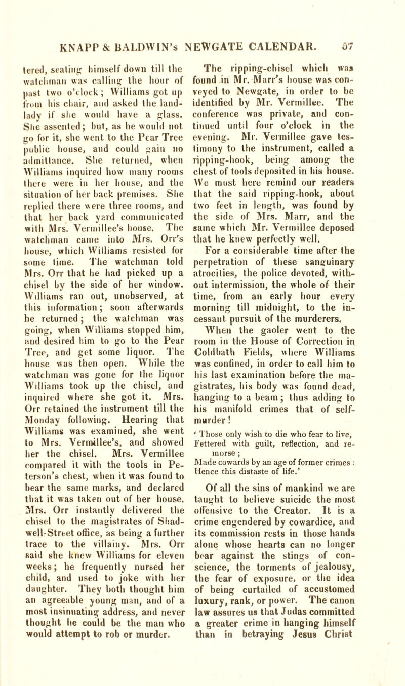 tered, seating himself down till the watchman was calling the hour of past two o’clock; Williams got up from his chair, and asked the land- lady if she would have a glass. Site assented; but, as he would not go for it, she went to the Pear Tree public bouse, and could gain no admittance. She returned, when Williams inquired how many rooms there were in her house, and the situation of her back premises. She replied there were three rooms, and that her back yard communicated with Mrs. Vermillee’s house. The watchman came into Mrs. Oil’s bouse, which Williams resisted for some time. The watchman told Mrs. Orr that he had picked up a chisel by the side of her window. Williams ran out, unobserved, at this information; soon afterwards he returned; the watchman was going, when Williams stopped him, and desired him to go to the Pear Tree, and get some liquor. The house was then open. While the watchman was gone for the liquor Williams took up the chisel, and inquired where she got it. Mrs. Orr retained the instrument till the Monday following. Hearing that Williams was examined, she went to Mrs. Vermillee’s, and showed her the chisel. Mrs. Vermillee compared it with the tools in Pe- terson’s chest, when it was found to hear the same marks, and declared that it was taken out of her house. Mrs. Orr instantly delivered the chisel to the magistrates of Shad- well-Street office, as being a further trace to the villainy. Mrs. Orr said she knew Williams for eleven weeks; he frequently nursed her child, and used to joke with her daughter. They both thought him an agreeable young man, and of a most insinuating address, and never thought lie could be the man who would attempt to rob or murder. The ripping-chisel which was found in Mr. Marr’s house was con- veyed to Newgate, in order to he identified by Mr. Vermillee. The conference was private, and con- tinued until four o’clock in the evening. Mr. Vermillee gave tes- timony to the instrument, called a ripping-hook, being among the chest of tools deposited in his house. We must here remind our readers that the said ripping-hook, about two feet in length, was found by the side of Mrs. Marr, and the same which Mr. Vermillee deposed that he knew perfectly well. For a considerable time after the perpetration of these sanguinary atrocities, the police devoted, with- out intermission, the whole of their time, from an early hour every morning till midnight, to the in- cessant pursuit of the murderers. When the gaoler went to the room in the House of Correction in Coldhath Fields, where Williams was confined, in order to call him to his last examination before the ma- gistrates, his body was found dead, hanging to a beam; thus adding to his manifold crimes that of self- murder ! ‘ Those only wish to die who fear to live, Fettered with guilt, reflection, and re- morse ; Made cowards by an age of former crimes : Hence this distaste of life.’ Of all the sins of mankind we are taught to believe suicide the most offensive to the Creator. It is a crime engendered by cowardice, and its commission rests in those hands alone whose hearts can no longer bear against the stings of con- science, the torments of jealousy, the fear of exposure, or the idea of being curtailed of accustomed luxury, rank, or power. The canon law assures us that Judas committed a greater crime in hanging himself than in betraying Jesus Christ