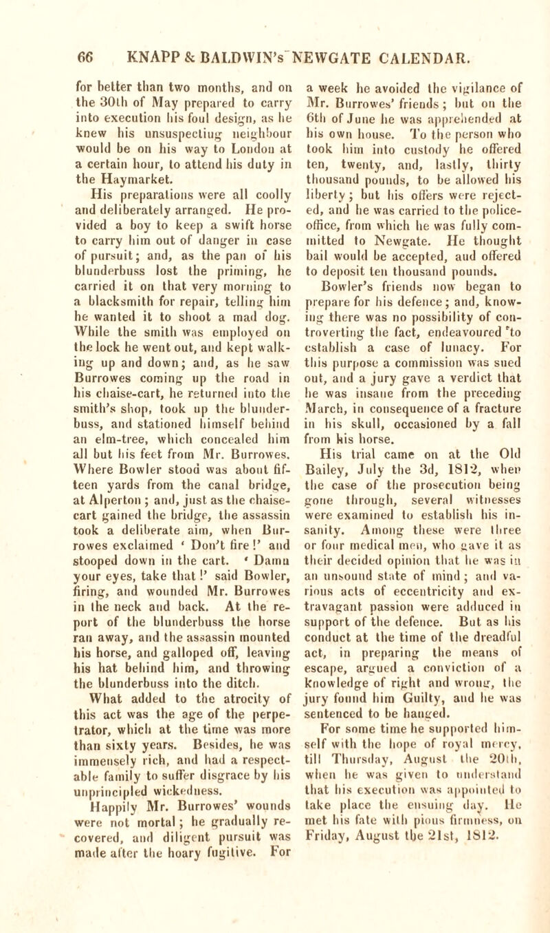 for better than two months, and on the 30th of May prepared to carry into execution his foul design, as he knew his unsuspectiug neighbour would be on his way to London at a certain hour, to attend his duty in the Haymarket. His preparations were all coolly and deliberately arranged. He pro- vided a boy to keep a swift horse to carry him out of danger in case of pursuit; and, as the pan of his blunderbuss lost the priming, he carried it on that very morning to a blacksmith for repair, telling him he wanted it to shoot a mad dog. While the smith was employed on the lock he went out, and kept walk- ing up and down; and, as he saw Burrowes coming up the road in his chaise-cart, he returned into the smith’s shop, took up the blunder- buss, and stationed himself behind an elm-tree, which concealed him all but his feet from Mr. Burrowes. Where Bowler stood was about fif- teen yards from the canal bridge, at Alperton ; and, just as the chaise- cart gained the bridge, the assassin took a deliberate aim, when Bur- rowes exclaimed ‘ Don’t fire!’ and stooped down in the cart. * Damn your eyes, take that!’ said Bowler, firing, and wounded Mr. Burrowes in the neck and back. At the re- port of the blunderbuss the horse ran away, and the assassin mounted his horse, and galloped off, leaving his hat behind him, and throwing the blunderbuss into the ditch. What added to the atrocity of this act was the age of the perpe- trator, which at the time was more than sixty years. Besides, he was immensely rich, and had a respect- able family to suffer disgrace by his unprincipled wickedness. Happily Mr. Burrowes’ wounds were not mortal; he gradually re- covered, and diligent pursuit was made alter the hoary fugitive. For a week he avoided the vigilance of Mr. Burrowes’ friends ; but on the 6th of June he was apprehended at his own house. To the person who took him into custody he offered ten, twenty, and, lastly, thirty thousand pounds, to be allowed his liberty ; but his offers were reject- ed, and he was carried to the police- office, from which he was fully com- mitted to Newgate. He thought bail would be accepted, and offered to deposit ten thousand pounds. Bowler’s friends now began to prepare for his defence; and, know- ing there was no possibility of con- troverting the fact, endeavoured rto establish a case of lunacy. For this purpose a commission was sued out, and a jury gave a verdict that lie was insane from the preceding March, in consequence of a fracture in his skull, occasioned by a fall from his horse. His trial came on at the Old Bailey, July the 3d, 1812, when the case of the prosecution being gone through, several witnesses were examined to establish his in- sanity. Among these were three or four medical men, who gave it as their decided opinion that he was in an unsound state of mind ; and va- rious acts of eccentricity and ex- travagant passion were adduced in support of the defence. But as his conduct at the time of the dreadful act, in preparing the means of escape, argued a conviction of a knowledge of right and wrong, tlie jury found him Guilty, and he was sentenced to be hanged. For some time he supported him- self with the hope of royal mercy, till Thursday, August the 20th, when he was given to understand that his execution was appointed to take place the ensuing day. He met his fate with pious firmness, on Friday, August the 21st, 1812.