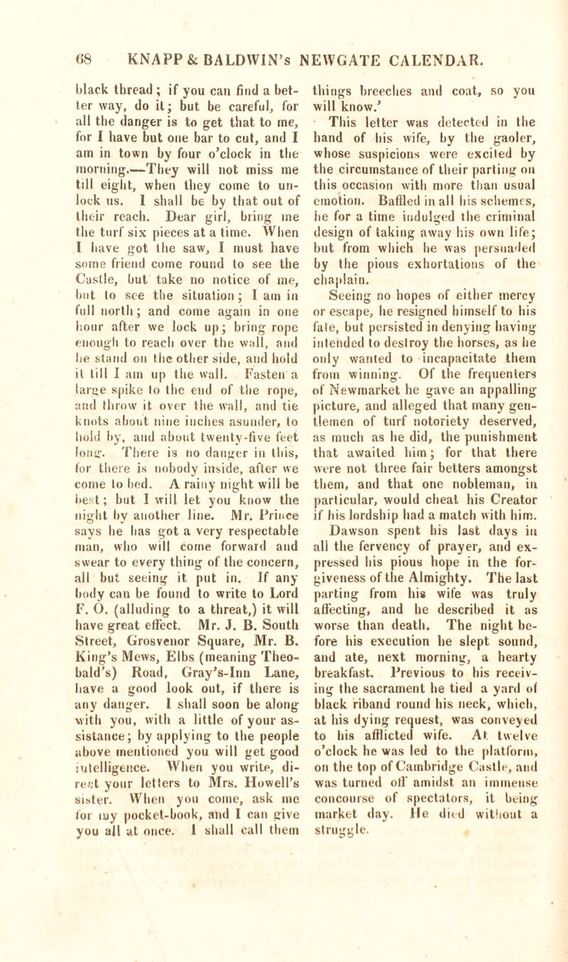 black thread ; if you can find a bet- ter way, do it; but be careful, for all the danger is to get that to me, for I have but one bar to cut, and I am in town by four o’clock in the morning.—They will not miss me till eight, when they come to un- lock us. I shall be by that out of their reach. Dear girl, bring me the turf six pieces at a time. When I have got (lie saw, I must have some friend come round to see the Castle, but take no notice of me, but to see the situation; I am in full north; and come again in one hour after we lock up; bring rope enough to reach over the wall, and he stand on the other side, and hold it till I am up the wall. Fasten a large spike to the end of the rope, and throw it over the wall, and tie knots about nine inches asunder, to hold by, and about twenty-five feet long'. There is no danger in this, for there is nobody inside, after we come to bed. A rainy night will he best; but I will let you know the night by another line. Mr. Prince says he has got a very respectable man, who will come forward and swear to every thing of the concern, all but seeing it put in. If any- body can be found to write to Lord F. O. (alluding to a threat,) it will have great effect. Mr. J. B. South Street, Grosvenor Square, Mr. B. King’s Mews, Elbs (meaning Theo- bald’s) Road, Gray’s-Inu Lane, have a good look out, if there is any danger. 1 shall soon be along with you, with a little of your as- sistance; by applying to the people above mentioned you will get good intelligence. When you writp, di- rect your letters to Mrs. Howell’s sister. When you come, ask me for my pocket-book, and I can give you all at once. 1 shall call them things breeches and coat, so you will know.’ This letter was detected in the hand of his wife, by the gaoler, whose suspicions were excited by the circumstance of their parting on this occasion with more than usual emotion. Baffled in all his schemes, he for a time indulged the criminal design of taking away his own life; but from which he was persuaded by the pious exhortations of the chaplain. Seeing no hopes of either mercy or escape, he resigned himself to his fate, but persisted in denying having intended to destroy the horses, as he only wanted to incapacitate them from winning. Of the frequenters of Newmarket he gave an appalling picture, and alleged that many gen- tlemen of turf notoriety deserved, as much as he did, the punishment that awaited him; for that there were not three fair betters amongst them, and that one nobleman, in particular, would cheat his Creator if his lordship had a match with him. Dawson spent his last days in all the fervency of prayer, and ex- pressed his pious hope in the for- giveness of the Almighty. The last parting from his wife was truly affecting, and he described it as worse than death. The night be- fore his execution he slept sound, and ate, next morning, a hearty breakfast. Previous to his receiv- ing the sacrament he tied a yard of black riband round his neck, which, at his dying request, was conveyed to his afflicted wife. At twelve o’clock he was led to the platform, on the top of Cambridge Castle, and was turned oil' amidst an immense concourse of spectators, it being market day. He died without a struggle.