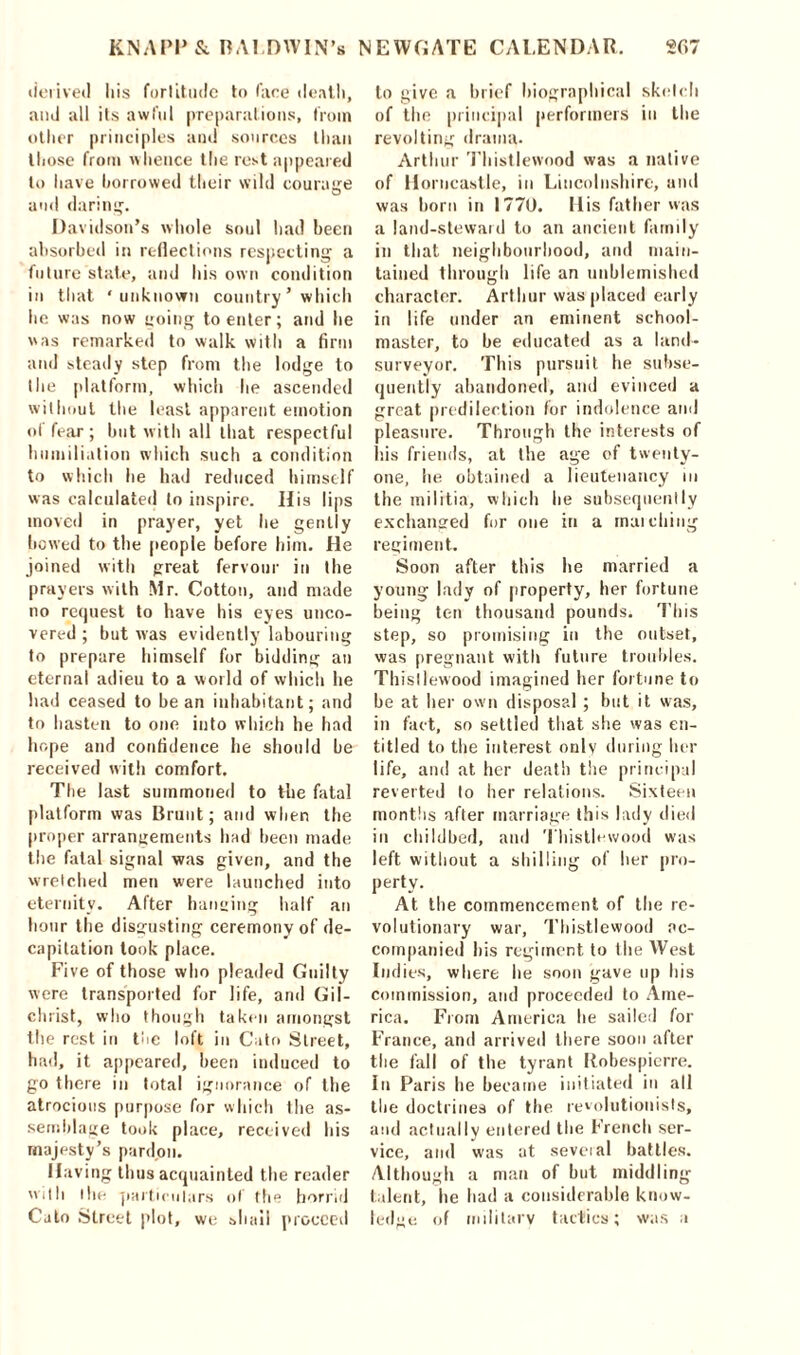 derived Iris fortitude to face deal!), and all its awful preparations, from other principles and sources than those from whence the rest appeared to have borrowed their wild courage and daring. Davidson’s whole soul had been absorbed in reflections respecting a future state, and his own condition in that ‘unknown country ’ which he was now going to enter; and he was remarked to walk with a firm and steady step from the lodge to the platform, which he ascended without the least apparent emotion of fear; hut with all that respectful humiliation which such a condition to which he had reduced himself was calculated to inspire. His lips moved in prayer, yet he gently bowed to the people before him. He joined with great fervour in the prayers with Mr. Cotton, and made no request to have his eyes unco- vered ; but was evidently labouring to prepare himself for bidding an eternal adieu to a world of which he had ceased to be an inhabitant; and to hasten to one into which he had hope and confidence he should be received with comfort. The last summoned to the fatal platform was Brunt; and when the proper arrangements had been made the fatal signal was given, and the wretched men were launched into eternity. After hanging half an hour the disgusting ceremony of de- capitation took place. Five of those who pleaded Guilty were transported for life, and Gil- christ, who though taken amongst the rest in the loft in Cato Street, had, it appeared, been induced to go there in total ignorance of the atrocious purpose for which the as- semblage took place, received his majesty’s pardon. Having thus acquainted the reader with the particulars of the horrid Cato Street plot, we shall proceed to give a brief biographical sketch of the principal performers in the revolting drama. Arthur Thistlewood was a native of Horncastle, in Lincolnshire, and was horn in 1770. His fat her was a land-steward to an ancient family in that neighbourhood, and main- tained through life an unblemished character. Arthur was placed early in life under an eminent school- master, to be educated as a land- surveyor. This pursuit he subse- quently abandoned, and evinced a great predilection for indolence and pleasure. Through the interests of liis friends, at the age of twenty- one, lie obtained a lieutenancy in the militia, which he subsequently exchanged for one in a mai citing regiment. Soon after this he married a young lady of property, her fortune being ten thousand pounds. T’his step, so promising in the outset, was pregnant with future troubles. Thistlewood imagined her fortune to be at her own disposal ; but it was, in fact, so settled that she was en- titled to the interest only during her life, and at her death the principal reverted to her relations. Sixteen months after marriage this lady died in childbed, and Thistlewood was left without a shilling of her pro- perty. At the commencement of the re- volutionary war, Thistlewood ac- companied bis regiment to the West Indies, where lie soon gave up his commission, and proceeded to Ame- rica. From America he sailed for France, and arrived there soon after the fall of the tyrant Robespierre. In Paris be became initiated in all the doctrines of the revolutionists, and actually entered the French ser- vice, and was at several battles. Although a man of but middling talent, lie had a considerable know- ledge of military tactics; was u