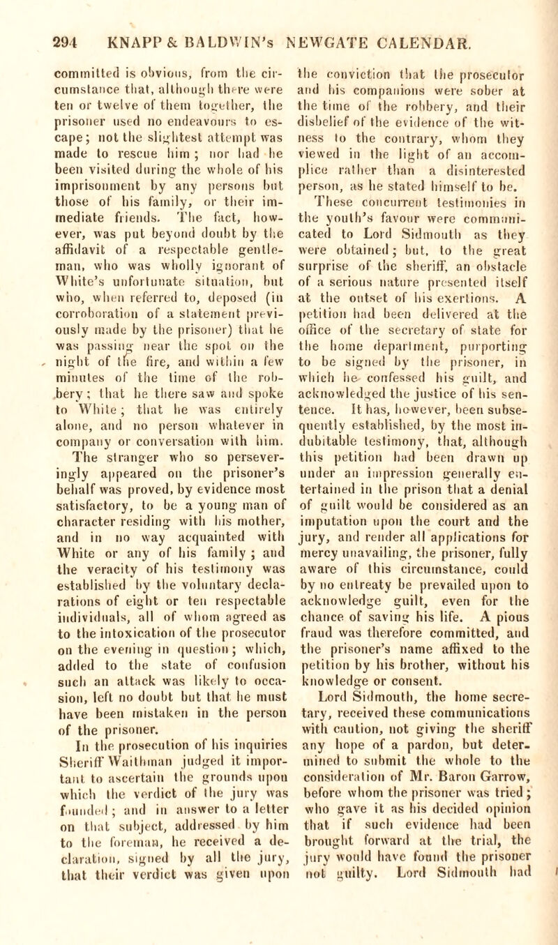 committed is obvious, from the cir- cumstance tiiat, although there were ten or twelve of them together, the prisoner used no endeavours to es- cape; not the slightest attempt was made to rescue him ; nor had he been visited during the whole of his imprisonment by any persons but those of his family, or their im- mediate friends. The fact, how- ever, was put beyond doubt by the affidavit of a respectable gentle- man, who was wholly ignorant of White’s unfortunate situation, but who, when referred to, deposed (in corroboration of a statement previ- ously made by the prisoner) that he was passing near the spot on ihe night of the fire, and within a few minutes of the time of the rob- bery; that he there saw and spoke to White; that lie was entirely alone, and no person whatever in company or conversation with him. The stranger who so persever- ingly appeared on the prisoner’s behalf was proved, by evidence most satisfactory, to be a young man of character residing with his mother, and in no way acquainted with White or any of his family ; and the veracity of his testimony was established by the voluntary decla- rations of eight or ten respectable individuals, all of whom agreed as to the intoxication of the prosecutor on the evening in question; which, added to the state of confusion such an attack was likely to occa- sion, left no doubt but that he must have been mistaken in the person of the prisoner. In the prosecution of his inquiries Sheriff Waithinan judged it impor- tant to ascertain the grounds upon which the verdict of the jury was founded ; and in answer to a letter on that subject, addressed by him to the foreman, he received a de- claration, signed by all the jury, that their verdict was given upon the conviction that tiie prosecutor and his companions were sober at the time of the robbery, and their disbelief of Ihe evidence of the wit- ness to the contrary, whom they viewed in the light of an accom- plice rather than a disinterested person, as he stated himself to be. These concurrent testimonies in the youth’s favour were communi- cated to Lord Sidmoulh as they were obtained; hut, to the great surprise of the sheriff, an obstacle of a serious nature presented itself at the outset of his exertions. A petition had been delivered at the office of the secretary of state for the home department, purporting to be signed by tiie prisoner, in which he- confessed bis guilt, and acknowledged the justice of his sen- tence. It has, however, been subse- quently established, by the most in- dubitable testimony, that, although this petition had been drawn up under an impression generally en- tertained in the prison that a denial of guilt would be considered as an imputation upon the court and the jury, and render all applications for mercy unavailing, the prisoner, fully aware of this circumstance, could by no entreaty be prevailed upon to acknowledge guilt, even for the chance of saving his life. A pious fraud was therefore committed, and the prisoner’s name affixed to the petition by his brother, without his knowledge or consent. Lord Sidmouth, the home secre- tary, received these communications with caution, not giving the sheriff any hope of a pardon, but deter- mined to submit the whole to the consideration of Mr. Baron Garrow, before whom the prisoner was tried ; who gave it as his decided opinion that if such evidence had been brought forward at the trial, the jury would have found the prisoner not guilty. Lord Sidmouth had