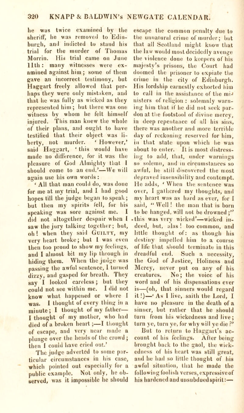 lie was twice examined by the sheriff, lie was removed to Edin- burgh, and indicted to stand his trial for the murder of Thomas Morrin. His trial came on June 11th : many witnesses were ex- amined against him; some of them gave an incorrect testimony, but Haggart freely allowed that per- haps they were only mistaken, and that he was fully as wicked as they represented him; but there was one witness by whom he felt himself injured. This man knew the whole of their plans, and ought to have testified that their object was li- berty, not murder. ‘ However,’ said Haggart, ‘ this would have made no difference, for it was the pleasure of God Almighty that 1 should come to an end.’—We will again use his own words: ‘ All that man could do, was done for me at my trial, and I had good hopes till the judge began to speak; but then my spirits fell, for his speaking was sore against me. I did not altogether despair when I saw the jury talking together; but, oh ! when they said Guilty, my very heart broke; but l was even then too proud to show my feelings, and I almost bit my lip through in hiding them. When the judge was passing the awful sentence, 1 turned dizzy, and gasped for breath. They say I looked careless; but they could not see within me. I did not know what happened or where I was. I thought of every thing in a minute; I thought of my father— I thought of my mother, who had died of a broken heart;—I thought of escape, and very near made a plunge over the heads of the crowd ; then I could have cried out.’ The judge adverted to some par- ticular circumstances in his case, which pointed out especially for a public example. Not only, he ob- served, was it impossible he should escape the common penalty due to the unnatural crime of murder; but that all Scotland might know that the 1 aw would most decidedly avenge the violence done to keepers of his majesty’s prisons, the Court had doomed the prisoner to expiate the crime in the city of Edinburgh. His lordship earnestly exhorted him to call in the assistance of the mi- nisters of religion : solemnly warn- ing him that if lie did not seek par- don at the footstool of divine mercy, in deep repentance of all bis sins, there was another and more terrible day of reckoning reserved for him, in that state upon which he was about to enter. It is most distress- ing to add, that, under warnings so solemn, and in circumstances so awful, he still discovered the most depraved insensibility and contempt. He adds, ‘ When the sentence was over, I gathered my thoughts, and my heart was as hard as ever, for I said, “ Well ! the man that is born to be hanged, will not be drowned ;” • this was very wicked’—wicked in- deed, but, alas ! loo common, and little thought of: as though his destiny impelled him to a course of life that should terminate in this dreadful end. Such a necessity, the God of Justice, Holiness and Mercy, never put on any of his creatures. No; the voice of his word and of bis dispensations ever is—(oh, that sinners would regard it!)—‘As I live, saith the Lord, I have no pleasure in the death of a sinner, but rather that he should turn from his wickedness and live; turn ye, turn ye, for why will ye die ?’ But to return to Haggart’s ac- count of his feelings. After being brought back to the gaol, the wick- edness of his heart was still great, and he had so little thought of his awful situation, that he made the follow ing foolish verses, expressive of his hardened and unsubdued spirit:—