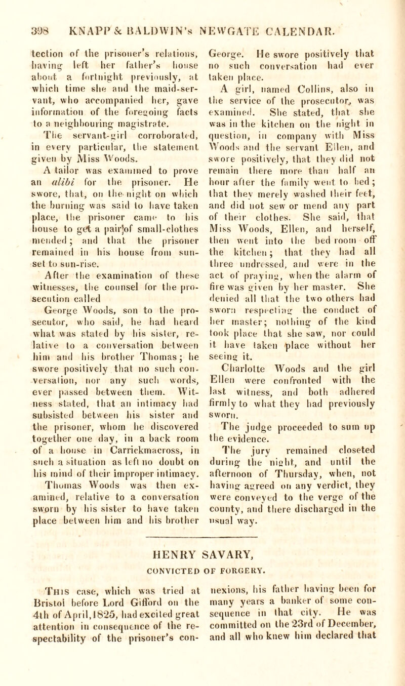 tcction of the prisoner’s relations, having left her father’s house about, a fortnight previously, at which time she and the maid-ser- vant, who accompanied her, gave information of the foregoing facts to a neighbouring magistrate. The servant-girl corroborated, in every particular, the statement given by Miss Woods, A tailor was examined to prove an alibi for the. prisoner. He swore, that, on the-night on which the burning was said to have taken place, I lie prisoner came to Lis house to get a pairjof small-clothes mended; and that the prisoner remained in his house from sun- set to sun-rise. After the examination of these witnesses, the counsel for the pro- secution called George Woods, son to the pro- secutor, who said, he had heard what was stated by his sister, re- lative to a conversation between him and his brother Thomas; he swore positively that no such con- versalion, nor any such words, ever passed between them. Wit- ness stated, that an intimacy had subsisted between his sister and the prisoner, whom he discovered together one day, in a back room of a house in Carrickmacross, in such a situation as left no doubt on his mind of their improper intimacy. Thomas Woods was then ex- amined, relative to a conversation sworn by his sister to have taken place between him and his brother George, lie swore positively that no such conversation had ever taken place. A girl, named Collins, also in the service of the prosecutor, was examined. She stated, that she was in the kitchen on the night in question, in company with Miss Woods and the servant Ellen, and swore positively, that tLey did not remain there more than half an hour after the family went to lied; that they merely washed their feet, and did not sew or mend any part of their clothes. She said, that Miss Woods, Ellen, and herself, then went into the bed room off the kitchen; that they had all tli ree undressed, and were in the act of praying, when the alarm of fire was given by her master. She denied all that the two others had sworn respecting the conduct of her master; nothing of the kind took place that she saw, nor could it have taken place without her seeing it. Charlotte Woods and the girl Ellen were confronted with the last witness, and both, adhered firmly to what they had previously sworn. The judge proceeded to sum up the evidence. The jury remained closeted during the night, and until the afternoon of Thursday, when, not having agreed on any verdict, they were conveyed to the verge of the county, and there discharged in the usual way. HENRY SAVARY, CONVICTED Of FORGERY. This case, which was tried at nexions, his father having been for Bristol before Lord Gifford on the many years a hanker ol some con- 4111 of April,1825, had excited great sequence in that city. He was attention in consequence of the re- committed on the 23rd of December, spectability of the prisoner’s con- and all who knew him declared that