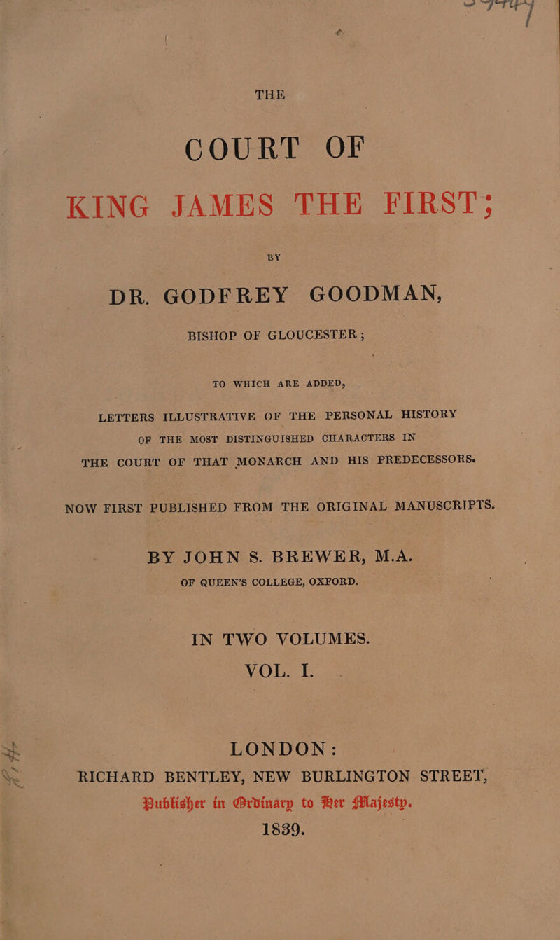 Ao te THE COURT OF KING JAMES THE FIRST; DR. GODFREY GOODMAN, BISHOP OF GLOUCESTER ; TO WHICH ARE ADDED, LETTERS ILLUSTRATIVE OF THE PERSONAL HISTORY OF THE MOST DISTINGUISHED CHARACTERS IN THE COURT OF THAT MONARCH AND HIS PREDECESSORS. NOW FIRST PUBLISHED FROM THE ORIGINAL MANUSCRIPTS. BY JOHN S. BREWER, M.A. OF QUEEN’S COLLEGE, OXFORD. IN TWO VOLUMES. VOL. I. LONDON: RICHARD BENTLEY, NEW BURLINGTON STREET, Publisher in POrvdinarp to Ber Majesty. 1839. a