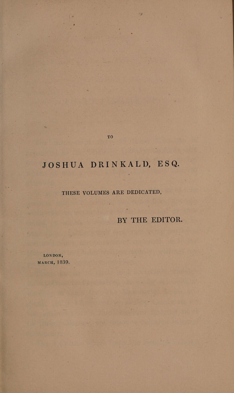 TO JOSHUA DRINKALD, ESQ. THESE VOLUMES ARE DEDICATED, BY THE EDITOR. LONDON, MARCH, 1839.