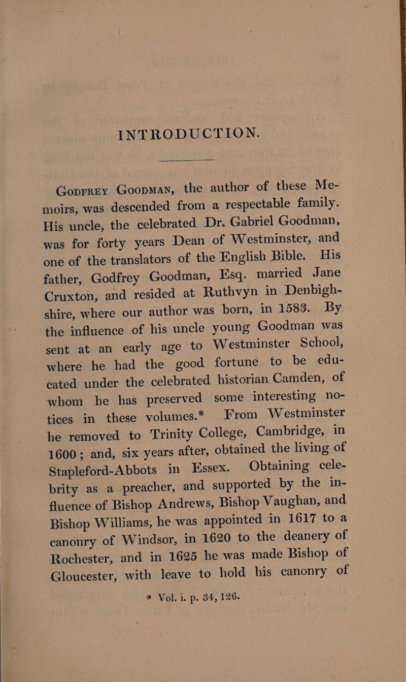 INTRODUCTION. Goprrey Goopman, the author of these Me- moirs, was descended from a respectable family. His uncle, the celebrated Dr. Gabriel Goodman, was for forty years Dean of Westminster, and one of the translators of the English Bible. His father, Godfrey Goodman, Esq. married Jane Cruxton, and resided at Ruthvyn in Denbigh- shire, where our author was born, in 1583. By the influence of his uncle young Goodman was sent at an early age to Westminster School, where he had the good fortune to be edu- cated under the celebrated historian Camden, of whom he has preserved some interesting no- tices in these volumes.* From Westminster he removed to Trinity College, Cambridge, in 1600; and, six years after, obtained the living of Stapleford-Abbots in Essex. Obtaining cele- brity as a preacher, and supported by the in- fluence of Bishop Andrews, Bishop Vaughan, and Bishop Williams, he was appointed in 1617 to a canonry of Windsor, in 1620 to the deanery of Rochester, and in 1625 he was made Bishop of Gloucester, with leave to hold his canonry of * Vol. i. p. 34, 126.