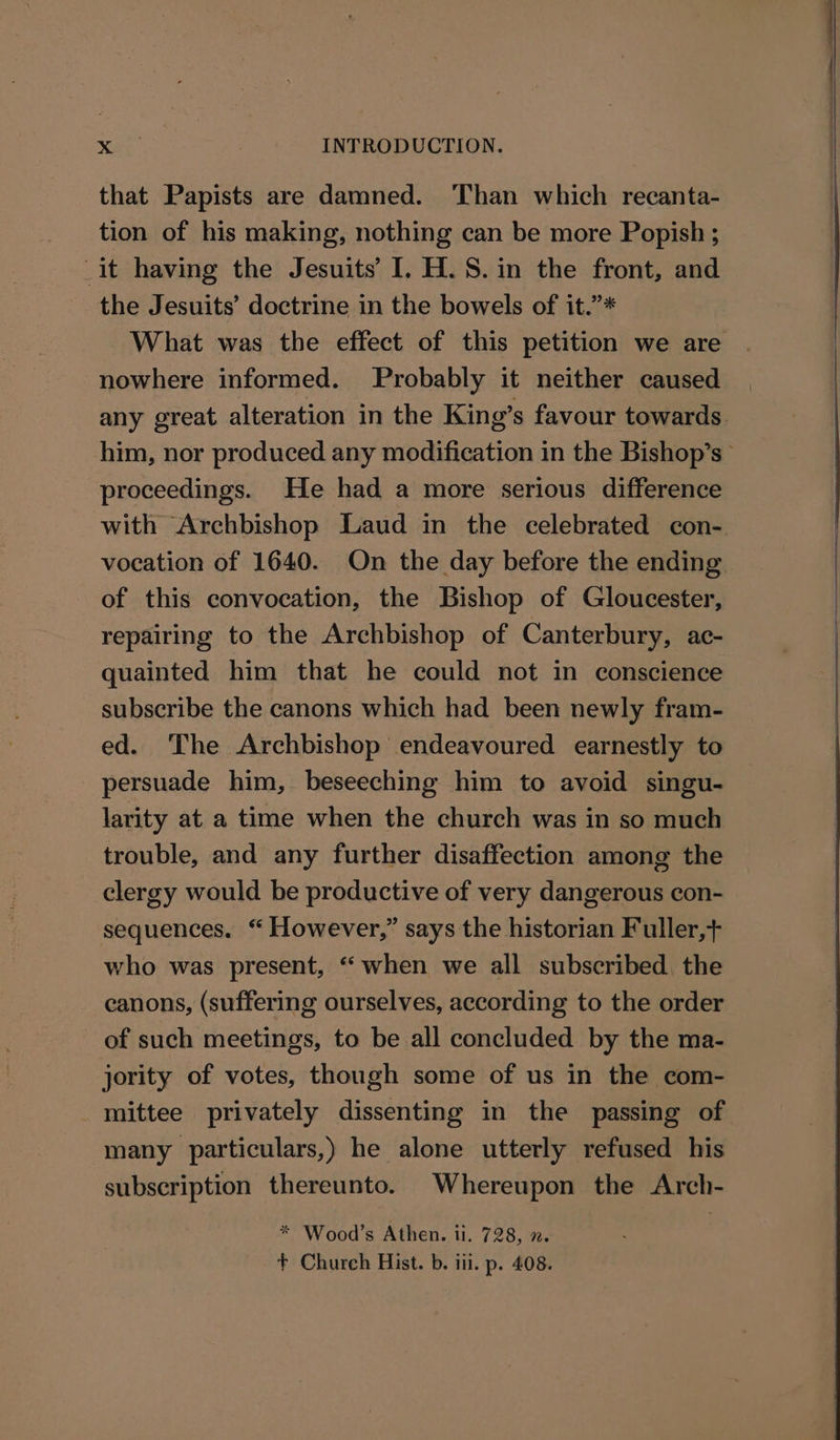 that Papists are damned. ‘Than which recanta- tion of his making, nothing can be more Popish ; it having the Jesuits’ I. H.S.in the front, and the Jesuits’ doctrine in the bowels of it.”* What was the effect of this petition we are nowhere informed. Probably it neither caused any great alteration in the King’s favour towards him, nor produced any modification in the Bishop’s > proceedings. He had a more serious difference with Archbishop Laud in the celebrated con- vocation of 1640. On the day before the ending of this convocation, the Bishop of Gloucester, repairing to the Archbishop of Canterbury, ac- quainted him that he could not in conscience subscribe the canons which had been newly fram- ed. The Archbishop endeavoured earnestly to persuade him, beseeching him to avoid singu- larity at a time when the church was in so much trouble, and any further disaffection among the clergy would be productive of very dangerous con- sequences. “ However,” says the historian Fuller, who was present, “when we all subscribed the canons, (suffering ourselves, according to the order of such meetings, to be all concluded by the ma- jority of votes, though some of us in the com- mittee privately dissenting in the passing of many particulars,) he alone utterly refused his subscription thereunto. Whereupon the Arch- * Wood’s Athen. ii. 728, x.