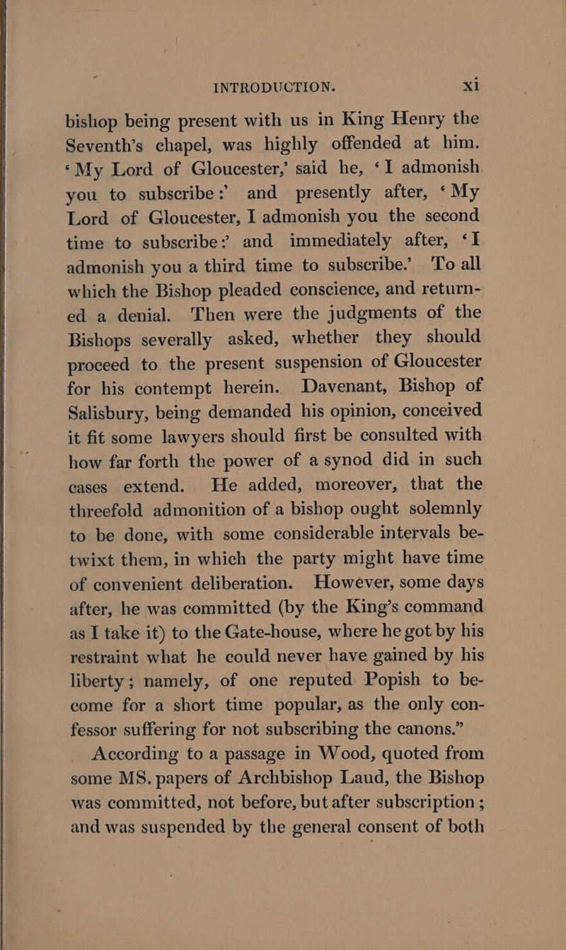bishop being present with us in King Henry the Seventh’s chapel, was highly offended at him. ‘My Lord of Gloucester,’ said he, ‘1 admonish you to subscribe:’ and presently after, ‘My Lord of Gloucester, I admonish you the second time to subscribe: and immediately after, ‘I admonish you a third time to subscribe.’ To all which the Bishop pleaded conscience, and return- ed a denial. Then were the judgments of the Bishops severally asked, whether they should proceed to the present suspension of Gloucester for his contempt herein. Davenant, Bishop of Salisbury, being demanded his opinion, conceived it fit some lawyers should first be consulted with how far forth the power of a synod did in such cases extend. He added, moreover, that the threefold admonition of a bishop ought solemnly to be done, with some considerable intervals be- twixt them, in which the party might have time of convenient deliberation. However, some days after, he was committed (by the King’s command as I take it) to the Gate-house, where he got by his restraint what he could never have gained by his liberty; namely, of one reputed Popish to be- come for a short time popular, as the only con- fessor suffering for not subscribing the canons.” _ According to a passage in Wood, quoted from some MS. papers of Archbishop Laud, the Bishop was committed, not before, but after subscription ; and was suspended by the general consent of both