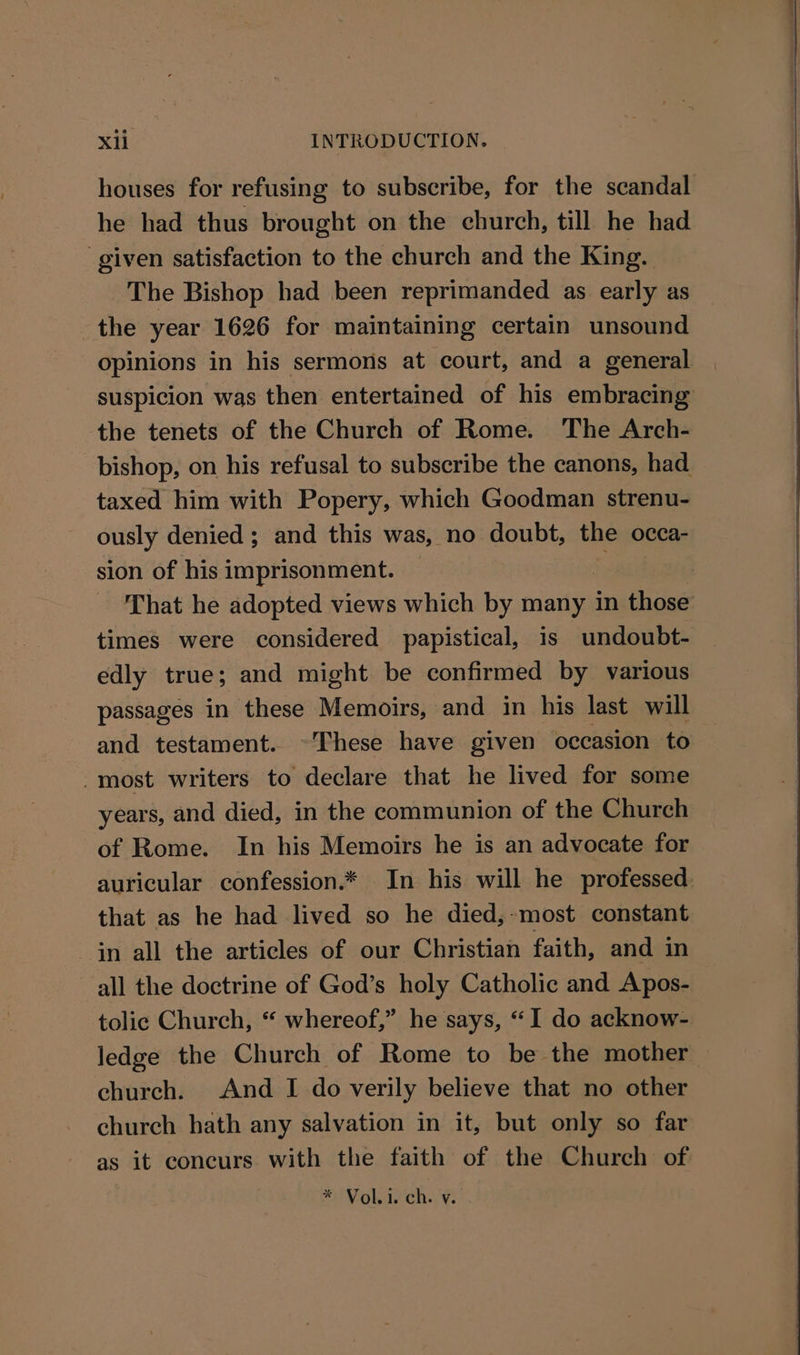 houses for refusing to subscribe, for the scandal he had thus brought on the church, till he had given satisfaction to the church and the King. The Bishop had been reprimanded as early as the year 1626 for maintaining certain unsound opinions in his sermons at court, and a general suspicion was then entertained of his embracing the tenets of the Church of Rome. The Arch- bishop, on his refusal to subscribe the canons, had taxed him with Popery, which Goodman strenu- ously denied; and this was, no doubt, the occa- sion of his imprisonment. | That he adopted views which by many in those times were considered papistical, is undoubt- edly true; and might be confirmed by various passages in these Memoirs, and in his last will and testament. ~These have given occasion to -most writers to declare that he lived for some years, and died, in the communion of the Church of Rome. In his Memoirs he is an advocate for auricular confession.* In his will he professed. that as he had lived so he died,-most constant in all the articles of our Christian faith, and in all the doctrine of God’s holy Catholic and Apos- tolic Church, “ whereof,” he says, “I do acknow- ledge the Church of Rome to be the mother church. And I do verily believe that no other church hath any salvation in it, but only so far as it concurs with the faith of the Church of * Voli. ch. v.