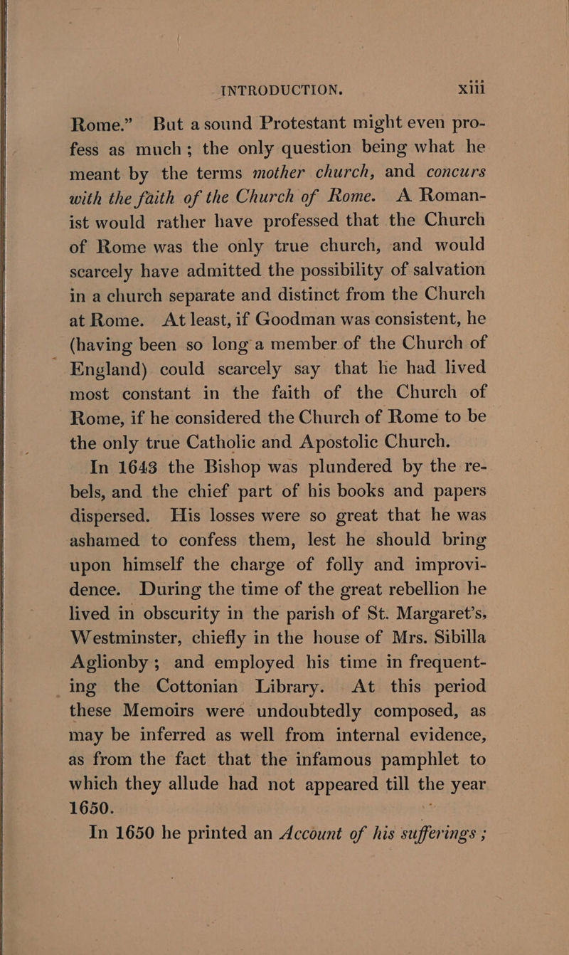 Rome.” But asound Protestant might even pro- fess as much; the only question being what he meant by the terms mother church, and concurs with the faith of the Church of Rome. A Roman- ist would rather have professed that the Church of Rome was the only true church, and would scarcely have admitted the possibility of salvation in a church separate and distinct from the Church at Rome. At least, if Goodman was consistent, he (having been so long a member of the Church of ' England) could scarcely say that he had lived most constant in the faith of the Church of Rome, if he considered the Church of Rome to be the only true Catholic and Apostolic Church. In 1643 the Bishop was plundered by the re- bels, and the chief part of his books and papers dispersed. His losses were so great that he was ashamed to confess them, lest he should bring upon himself the charge of folly and improvi- dence. During the time of the great rebellion he lived in obscurity in the parish of St. Margaret’s, Westminster, chiefly in the house of Mrs. Sibilla Aglionby ; and employed his time in frequent- ing the Cottonian Library. At this period these Memoirs were undoubtedly composed, as may be inferred as well from internal evidence, as from the fact that the infamous pamphlet to which they allude had not appeared till the year LG50Ksii . In 1650 he printed an Account of his sufferings ;