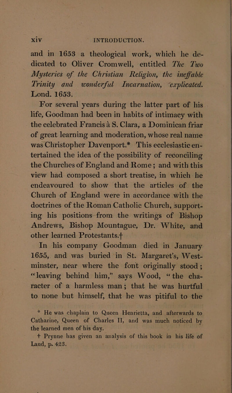 and in 1653 a theological work, which he de- dicated to Oliver Cromwell, entitled Zhe Two Mysteries of the Christian Religion, the ineffable Trinity and wonderful spice ‘explicated. Lond. 1653. For several years during the latter part of his life, Goodman had been in habits of intimacy with the celebrated Francis aS. Clara, a Dominican friar of great learning and moderation, whose real name was Christopher Davenport.* This ecclesiastic en- tertained the idea of the possibility of reconciling the Churches of England and Rome; and with this view had composed a short treatise, in which he endeavoured to show that the articles of the Church of England were in accordance with the doctrines of the Roman Catholic Church, support- ing his positions from the writings of Bishop Andrews, Bishop Mountague, Dr. White, and other learned Protestants.+ In his company Goodman died in January 1655, and was buried in St. Margaret’s, West- minster, near where the font originally stood ; “leaving behind him,” says Wood, “the cha- racter of a harmless man; that he was hurtful to none but himself, that he was pitiful to the * He was chaplain to Queen Henrietta, and afterwards to Catharine, Queen of Charles II, and was much noticed by the learned men of his day. | + Prynne has given an analysis of this book in his life of Laud, p..423.
