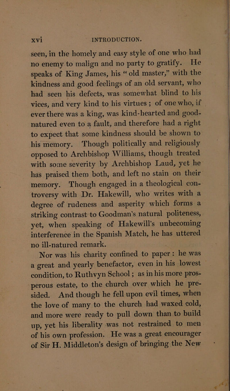 seen, in the homely and easy style of one who had no enemy to malign and no party to gratify. He speaks of King James, his “ old master,” with the kindness and good feelings of an old servant, who had seen his defects, was somewhat blind to his vices, and very kind to his virtues ; of one who, if ever there was a king, was kind-hearted and good- natured even to a fault, and therefore had a right to expect that some kindness should be shown to his memory. Though politically and religiously opposed to Archbishop Williams, though treated with some severity by Archbishop Laud, yet he has praised them both, and left no stain on their memory. Though engaged in a theological con- troversy with Dr. Hakewill, who writes with a degree of rudeness and asperity which forms a striking contrast to Goodman’s natural politeness, yet, when speaking of Hakewill’s unbecoming interference in the Spanish Match, he has uttered no ill-natured remark. Nor was his charity confined to paper: he was a great and yearly benefactor, even in his lowest condition, to Ruthvyn School ; as in his more pros- perous estate, to the church over which he pre- sided. And though he fell upon evil times, when the love of many to the church had waxed cold, and more were ready to pull down than to build up, yet his liberality was not restrained to men of his own profession. He was a great encourager of Sir H. Middleton’s design of bringing the New