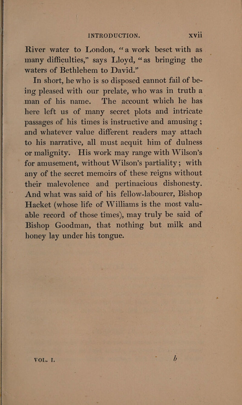River water to London, “a work beset with as many difficulties,” says Lloyd, “as bringing the waters of Bethlehem to David.” In short, he who is so disposed cannot fail of be- ing pleased with our prelate, who was in truth a man of his name. The account which he has here left us of many secret plots and intricate passages of his times is instructive and amusing ; and whatever value different readers may attach to his narrative, all must acquit him of dulness or malignity. His work may range with Wilson’s for amusement, without Wilson’s partiality; with any of the secret memoirs of these reigns without their malevolence and pertinacious dishonesty. And what was said of his fellow-labourer, Bishop Hacket (whose life of Williams is the most valu- able record of those times), may truly be said of Bishop Goodman, that nothing but milk and honey lay under his tongue. VOL. I. : bh