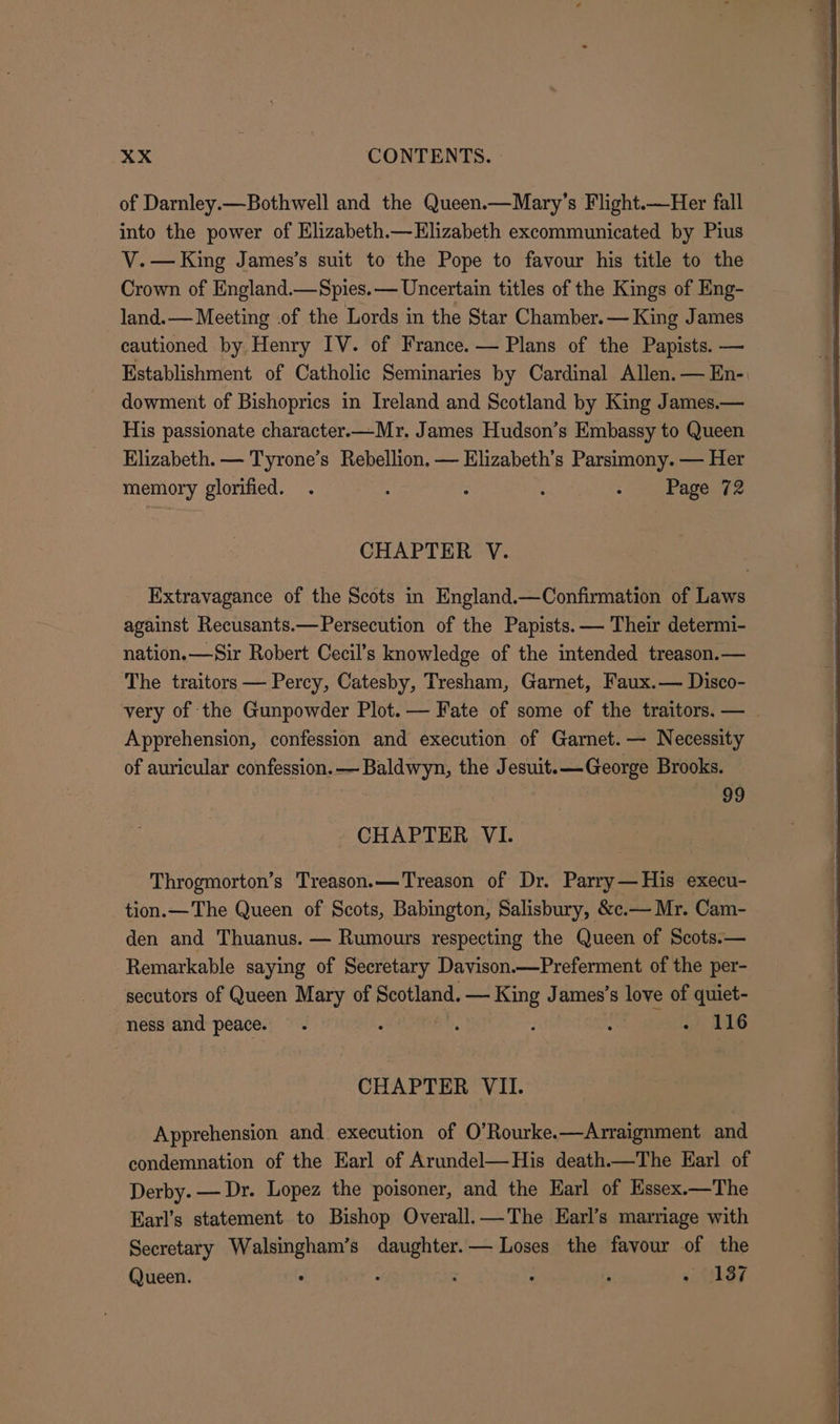 of Darnley.—Bothwell and the Queen.—Mary’s Flight.—Her fall into the power of Elizabeth.— Elizabeth excommunicated by Pius V. — King James’s suit to the Pope to favour his title to the Crown of England.—Spies.— Uncertain titles of the Kings of Eng- land.— Meeting .of the Lords in the Star Chamber. — King James cautioned by Henry IV. of France. — Plans of the Papists. — Establishment of Catholic Seminaries by Cardinal Allen. — En- dowment of Bishoprics in Ireland and Scotland by King James.— His passionate character.—Mr. James Hudson’s Embassy to Queen Elizabeth. — Tyrone’s Rebellion, — Elizabeth’s Parsimony. — Her memory glorified. . : : : Page. 72 CHAPTER V. Extravagance of the Scots in England.—Confirmation of Laws against Recusants.—Persecution of the Papists. — Their determi- nation.—Sir Robert Cecil’s knowledge of the intended treason.— The traitors — Percy, Catesby, Tresham, Garnet, Faux.— Disco- very of the Gunpowder Plot. — Fate of some of the traitors. — Apprehension, confession and execution of Garnet. — Necessity of auricular confession. —Baldwyn, the Jesuit.—George Brooks. . 99 CHAPTER VI. Throgmorton’s Treason.—Treason of Dr. Parry—His execu- tion.— The Queen of Scots, Babington, Salisbury, &amp;c.— Mr. Cam- den and Thuanus. — Rumours respecting the Queen of Scots.— Remarkable saying of Secretary Davison—Preferment of the per- secutors of Queen Mary of Scotland. — King James’s love of quiet- ness and peace. . j ‘ ; : + 116 CHAPTER VII. Apprehension and execution of O’Rourke.—Arraignment and condemnation of the Earl of Arundel—His death.—The Earl of Derby. — Dr. Lopez the poisoner, and the Earl of Essex.—The Earl’s statement to Bishop Overall.—The Earl’s marriage with Secretary Bs paigun s daughter.— Loses the favour of the Queen. : : : ; «187