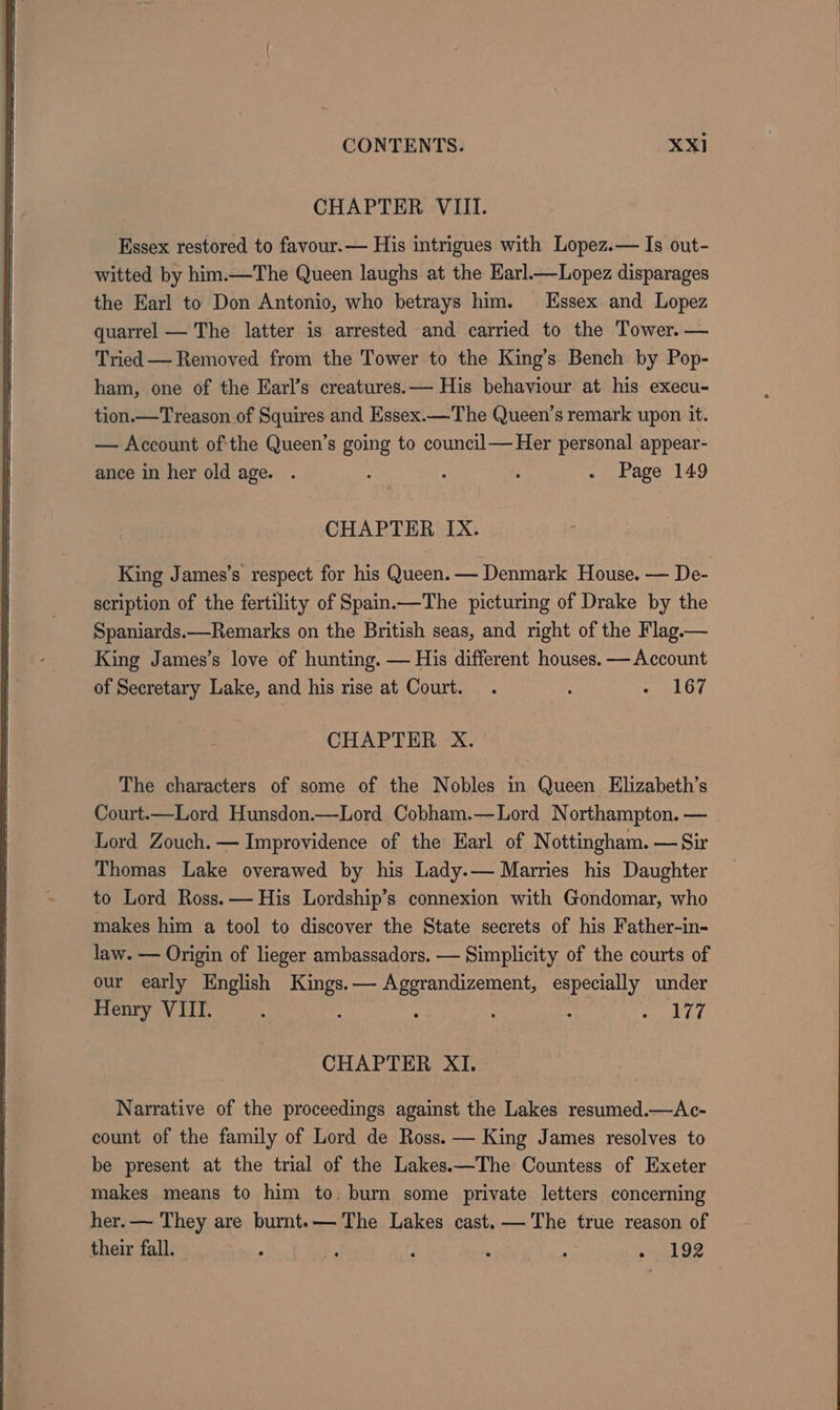 CHAPTER. VIII. Essex restored to favour.— His intrigues with Lopez.— Is out- witted by him.—The Queen laughs at the Earl_—Lopez disparages the Earl to Don Antonio, who betrays him. Essex and Lopez quarrel — The latter is arrested and carried to the Tower. — Tried — Removed from the Tower to the King’s Bench by Pop- ham, one of the Earl’s creatures. — His behaviour at his execu- tion.—Treason of Squires and Essex.—The Queen’s remark upon it. — Account ofthe Queen’s going to council—Heer personal appear- ance in her old age. . ; : 2 - Page 149 CHAPTER IX. King James’s respect for his Queen. — Denmark House. — De- scription of the fertility of Spain.—The picturing of Drake by the Spaniards.—Remarks on the British seas, and right of the Flag. — King James’s love of hunting. — His different houses. — Account of Secretary Lake, and his rise at Court. . : LG CHAPTER X. The characters of some of the Nobles in Queen Elizabeth’s Court.—Lord Hunsdon.—Lord Cobham.—Lord Northampton. — Lord Zouch. — Improvidence of the Earl of Nottingham. — Sir Thomas Lake overawed by his Lady.— Marries his Daughter to Lord Ross. — His Lordship’s connexion with Gondomar, who makes him a tool to discover the State secrets of his Father-in- law. — Origin of lieger ambassadors. — Simplicity of the courts of our early English pay — see wae especially under Henry VIII. é : : eww CHAPTER XI. Narrative of the proceedings against the Lakes resumed.—Ac- count of the family of Lord de Ross. — King James resolves to be present at the trial of the Lakes.—The Countess of Exeter makes means to him to. burn some private letters concerning her. — They are burnt.— The Lakes cast. — The true reason of their fall. — - ¥ F ‘ A ey EY